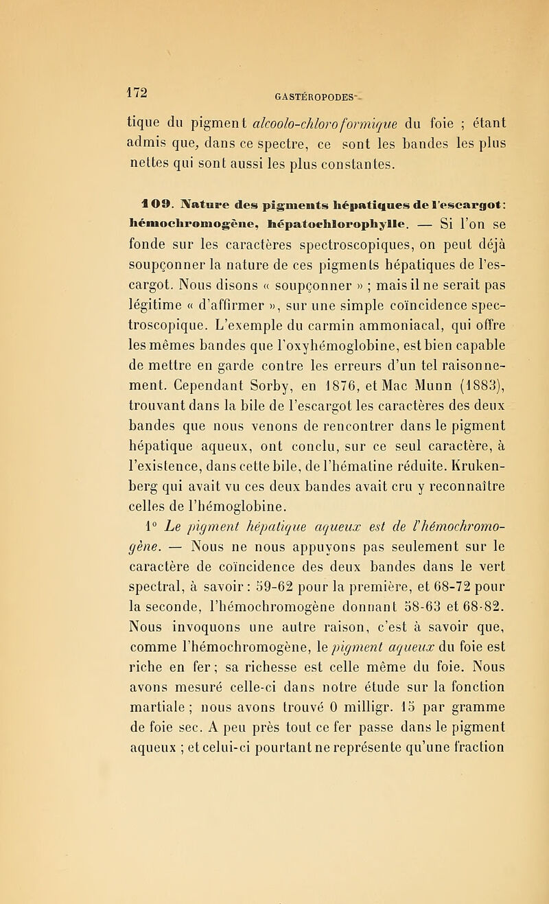 tique du pigment akoolo-chloroformïque du foie ; étant admis que, dans ce spectre, ce sont les bandes les plus nettes qui sont aussi les plus constantes. 109. IVatui'e des pig-meiits liéiiatiques de l'escargot: Iiémochroniogène, hépatoelilorophylle. — Si l'on se fonde sur les caractères spectroscopiques, on peut déjà soupçonner la nature de ces pigments hépatiques de l'es- cargot. Nous disons « soupçonner » ; mais il ne serait pas légitime « d'affirmer », sur une simple coïncidence spec- troscopique. L'exemple du carmin ammoniacal, qui offre les mêmes bandes que roxyhémogiobine, est bien capable de mettre en garde contre les erreurs d'un tel raisonne- ment. Cependant Sorby, en 1876, et Mac Munn (1883), trouvant dans la bile de l'escargot les caractères des deux bandes que nous venons de rencontrer dans le pigment hépatique aqueux, ont conclu, sur ce seul caractère, à l'existence, dans cette bile, del'hématine réduite. Kruken- berg qui avait vu ces deux bandes avait cru y reconnaître celles de l'hémoglobine. 1° Le pigment hépatique aqueux est de F hémochromo- gène. — Nous ne nous appuyons pas seulement sur le caractère de coïncidence des deux bandes dans le vert spectral, à savoir: 59-62 pour la première, et 68-72 pour la seconde, l'hémochromogène donnant 58-63 et 68-82. Nous invoquons une auti'e raison, c'est à savoir que, comme l'hémochromogène, \e pigment aqueux du foie est riche en fer ; sa richesse est celle même du foie. Nous avons mesuré celle-ci dans notre étude sur la fonction martiale; nous avons trouvé 0 milligr. 15 par gramme de foie sec. A peu près tout ce fer passe dans le pigment aqueux ; et celui-ci pourtant ne représente qu'une fraction
