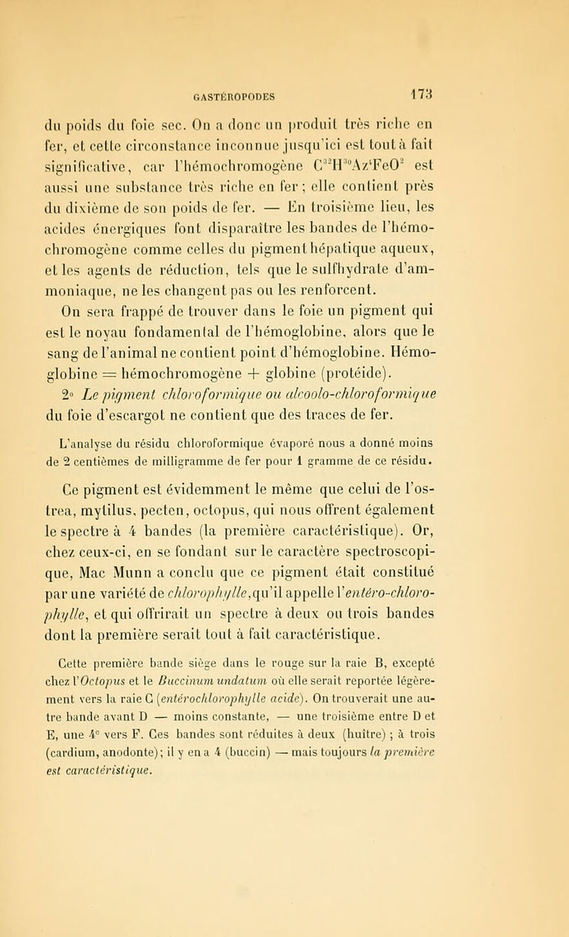 du poids du foie sec. On a donc un produit très riche en fer, et cette circonstance inconnue jusqu'ici est tout à fait significative, car riiémochromogène C'H''V\z''FeO est aussi une substance très riche en fer; elle contient près du dixième de son poids de fer. — En troisième lieu, les acides énergiques font disparaître les bandes de l'hémo- chromogène comme celles du pigment hépatique aqueux, elles agents de réduction, tels que le sulfhydrate d'am- moniaque, ne les changent pas ou les renforcent. On sera frappé de trouver dans le foie un pigment qui est le noyau fondamental de l'hémoglobine, alors que le sang de l'animal ne contient point d'hémoglobine. Hémo- globine = hémochromogène + globine (protéide). 2° Le pigment chloivfonnïque ou alcoolo-chloroformïque du foie d'escargot ne contient que des traces de fer. L'analyse du résidu chloroformique évaporé nous a donné moins de 2 centièmes de milligramme de fer pour 1 gramme de ce résidu. Ce pigment est évidemment le même que celui de l'os- trea, mylilus. pecten, oclopus, qui nous offrent également le spectre à 4 bandes (la première caractéristique). Or, chez ceux-ci, en se fondant sur le caractère spectroscopi- que, Mac Munn a conclu que ce pigment était constitué par une variété de chlorop/ii/iic,qu il appelle Ventéro-chloro- ph]/Ue^ et qui offrirait un spectre à deux ou trois bandes dont la première serait tout à fait caractéristique. Cette première bande siège dans le rouge sur la raie B, excepté chez rOc<o;n(s et le Buccinumundalum où elle serait reportée légère- ment vers la raie G [enterochlorophxjlie acide). On trouverait une au- tre bande avant D — moins constante, — une troisième entre D et E, une i° vers F. Ces bandes sont réduites à deux (huître) ; à trois (cardium, anodonte); il y en a 4 (buccin) — mais toujours la première est caractéristique.