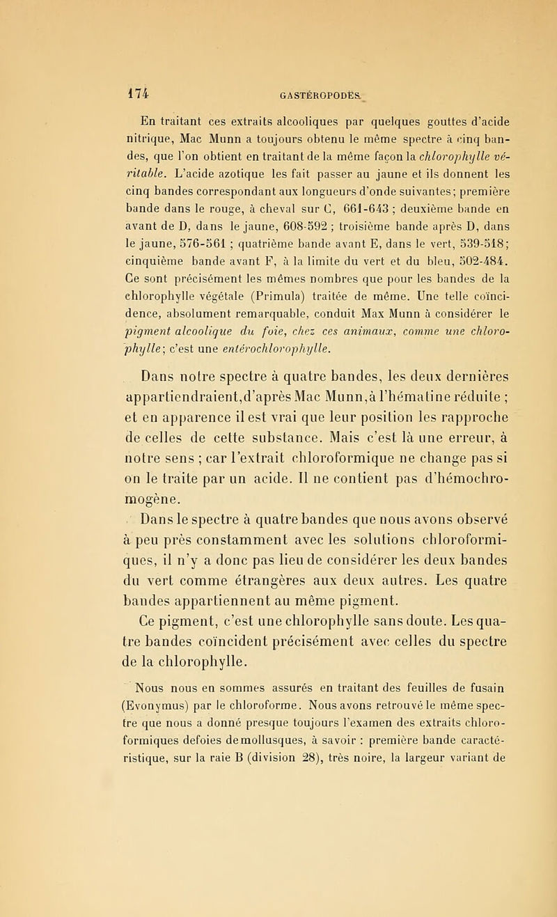 En traitant ces extraits alcooliques par quelques gouttes d'acide nitrique, Mac Munn a toujours obtenu le même spectre à l'Jnq ban- des, que l'on obtient en traitant de la même façon la chlorophylle vé- ritable. L'acide azotique les fait passer au jaune et ils donnent les cinq bandes correspondant aux longueurs d'onde suivantes; première bande dans le rouge, à cheval sur C, 661-643 ; deuxième bande en avant de D, dans le jaune, 608-592 ; troisième bande après D, dans le jaune, 576-561 ; quatrième bande avant E, dans le vert, 539-518; cinquième bande avant F, à la limite du vert et du bleu, 502-484. Ce sont précisément les mêmes nombres que pour les bandes de la chlorophylle végétale (Primula) traitée de même. Une telle coïnci- dence, absolument remarquable, conduit Max Munn à considérer le pigment alcoolique du foie, chez ces animaux, comme une chloro- phylle; c'est une eniérochlorophylle. Dans notre spectre à quatre bandes, les deux dernières appartiendraient,d'après Mac Munn,àrhématine réduite ; et en apparence il est vrai que leur position les rapproche de celles de cette substance. Mais c'est là une erreur, à notre sens ; car l'extrait chloroformique ne change pas si on le traite par un acide. Il ne contient pas d'hémochro- mogène. . Dans le spectre à quatre bandes que nous avons observé à peu près constamment avec les solutions chloroformi- ques, il n'y a donc pas lieu de considérer les deux bandes du vert comme étrangères aux deux autres. Les quatre bandes appartiennent au même pigment. Ce pigment, c'est une chlorophylle sans doute. Les qua- tre bandes coïncident précisément avec celles du spectre de la chlorophylle. Nous nous en sommes assurés en traitant des feuilles de fusain (Evonymus) par le chloroforme. Nous avons retrouvé le même spec- tre que nous a donné presque toujours l'examen des extraits chloro- formiques defoies de mollusques, à savoir : première bande caracté- ristique, sur la raie B (division 28), très noire, la largeur variant de