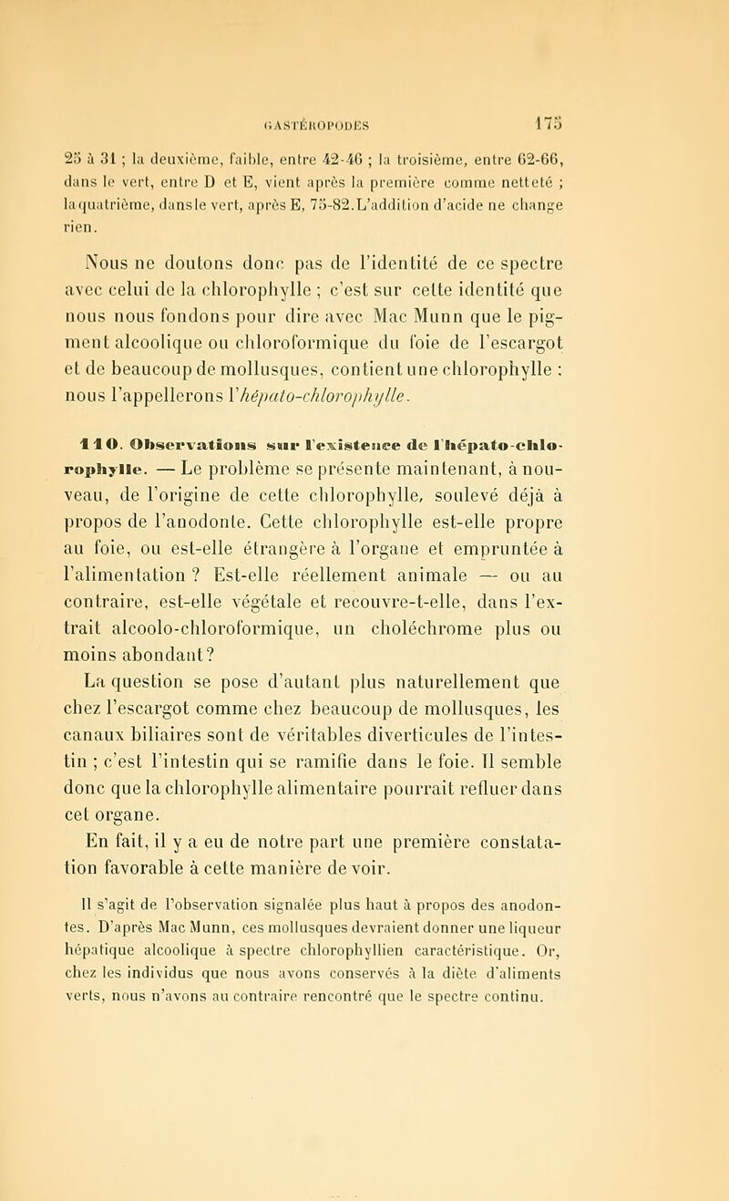 25 à 31 ; lu deuxième, faihlc, entro -42-40 ; la troisième, entre 02-66, dans le vert, entre D et E, vient après la première comme netteté ; ia(|natrième, dansie vert, après E, 75-82.L'addition d'acide ne ciiange rien. Nous ne douions donc pas de l'identité de ce spectre avec celui de la chlorophylle ; c'est sur cette identité que nous nous fondons pour dire avec Mac Munn que le pig- ment alcoolique ou chloroformique du l'oie de l'escargot et de beaucoup de mollusques, contient une chlorophylle : nous l'appellerons Vhépato-chlorophylle. HO. Observations sur l'existence de l'Iiépato-elilo- rophyiie. — Le problème se présente maintenant, à nou- veau, de l'origine de cette chlorophylle, soulevé déjà à propos de l'anodonle. Cette chlorophylle est-elle propre au foie, ou est-elle étrangère à l'organe et empruntée à l'alimentation ? Est-elle réellement animale — ou au contraire, est-elle végétale et recouvre-t-elle, dans l'ex- trait alcoolo-chloroformique, un choléchrome plus ou moins abondant? La question se pose d'autant plus naturellement que chez l'escargot comme chez beaucoup de mollusques, les canaux biliaires sont de véritables diverticules de l'intes- tin ; c'est l'intestin qui se ramifie dans le foie. 11 semble donc que la chlorophylle alimentaire pourrait refluer dans cet organe. En fait, il y a eu de notre part une première constata- tion favorable à cette manière de voir. Il s'agit de l'observation signalée plus haut à propos des anodon- tes. D'après Mac Munn, ces mollusques devraient donner une liqueur hépatique alcoolique à spectre chlorophyllien caractéristique. Or, chez les individus que nous avons conservés ;\ la diète d'aliments verts, nous n'avons au contraire rencontré que le spectre continu.