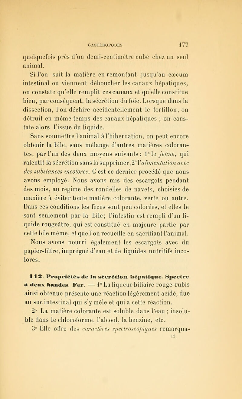 quelquefois près d'un demi-centimètre cube chez un seul animal. Si l'on suit la matière en remontant jusqu'au Ccecum intestinal où viennent déboucher les canaux hépatiques, on constate qu'elle remplit ces canaux et qu'elle constitue bien, par conséquent, la sécrétion du foie. Lorsque dans la dissection, l'on déchire accidentellement le tortillon, on détruit en même temps des canaux hépatiques ; on cons- tate alors l'issue du liquide. Sans soumettre l'animal à l'hibernation, on peut encore obtenir la bile, sans mélange d'autres matières coloran- tes, par l'un des deux moyens suivants: l°\e Jeûne, qui ralentit la sécrétion sanslasupiprimev,2°ïalimentation avec des substances incolores. C'est ce dernier procédé que nous avons employé. Nous avons mis des escargots pendant des mois, au régime des rondelles de navets, choisies de manière à éviter toute matière colorante, verte ou autre. Dans ces conditions les fèces sont peu colorées, et elles le sont seulement par la bile; l'intestin est rempli d'un li- quide rougeàtre, qui est constitué en majeure partie par cette bile même, et que l'on recueille en sacrifiant l'animal. Nous avons nourri également les escargots avec du papier-tîltre, imprégné d'eau et de liquides nutritifs inco- lores. H2. Proppiétés de la sécpétioii Siépatiqiie. Spectre à deux bandes. Fer. — 1 La liqueur biliaire rouge-rubis ainsi obtenue présente une réaction légèrement acide, due au suc intestinal qui s'y mêle et qui a cette réaction. 2° La matière colorante est soluble dans l'eau ; insolu- ble dans le chloroforme, l'alcool, la benzine, etc. 3 Elle offre des caractères spectroscopiques remarqua-