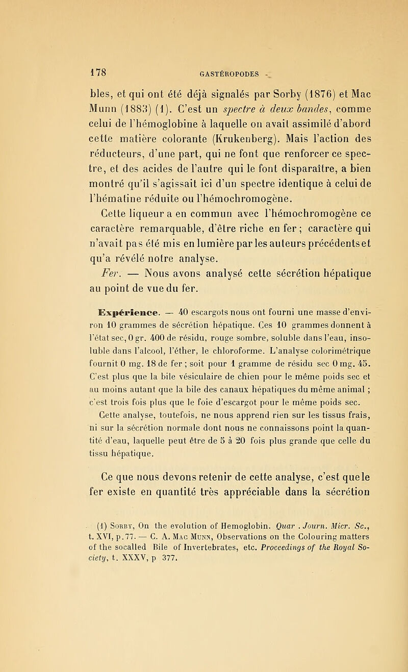 bles, et qui ont été déjà signalés par Sorby (1876) et Mac Munn (1883) (1). C'est un sjnctre à deux bandes^ comme celui de l'hémoglobine à laquelle on avait assimilé d'abord cette matière colorante (Krukeuberg). Mais l'action des réducteurs, d'une part, qui ne font que renforcer ce spec- tre, et des acides de l'autre qui le font disparaître, a bien montré qu'il s'agissait ici d'un spectre identique à celui de l'hématine réduite ou l'hémochromogène. Cette liqueur a en commun avec l'hémochromogène ce caractère remarquable, d'être riche enfer; caractère qui n'avait pas été mis enlumière par les auteurs précédentset qu'a révélé notre analyse. Fer. — Nous avons analysé cette sécrétion hépatique au point de vue du fer. Exiiépîence. — 40 escargots nous ont fourni une masse d'envi- ron 10 grammes de sécrétion hépatique. Ces 10 grammes donnent à l'état sec, 0 gr. 4,00 de résidu, rouge sombre, soluble dans l'eau, inso- luble dans l'alcool, l'étlier, le ctiloroforme. L'analyse colorimétrique fournit 0 mg. 18 de fer ; soit pour 1 gramme de résidu sec 0 mg. 45. C'est plus que la bile vésiculaire de chien pour le même poids sec et au moins autant que la bile des canaux hépatiques du même animal ; c'est trois fois plus que le foie d'escargot pour le même poids sec. Cette analyse, toutefois, ne nous apprend rien sur les tissus frais, ni sur la sécrétion normale dont nous ne connaissons point la quan- tité d'eau, laquelle peut être de 5 à 20 fois plus grande que celle du tissu hépatique. Ce que nous devons retenir de cette analyse, c'est quels fer existe en quantité très appréciable dans la sécrétion . (1) SoRBY, On the évolution of Hemoglobin. Quar . Journ. Micr. Se, t. XVI, p.77. — C. A. Mac Munn, Observations on the Colouring matters of the socalled Bile of Invertebrates, etc. Proceedings of the Royal So- ciety, t. XXXV, p 377.