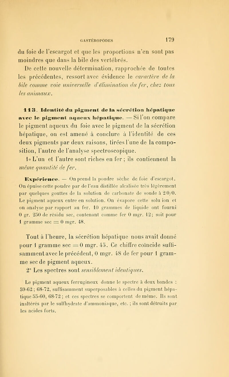 du foie de l'escargot et que les proportions n'en sont pas moindres que dans la bile des vertébrés. De cette nouvelle détermination, rapprochée de toutes les précédentes, ressort avec évidence le caractère de la lille comme voie universelle d'élimination du fer, chez tous les animaux. 113. Identité lia pigment de la sécrétion hépatique avec le pigment aqueux hépatique. — Si 1 On compare le pigment aqueux du foie avec le pigment de la sécrétion hépatique, on est amené à conclure à l'identité de ces deux pigments par deux raisons, tirées l'une de la compo- sition, l'autre de l'analyse spectroscopique. lo L'un et l'autre sont riches en fer ; ils contiennent la même quantité de fer. Expérience. — On prend la poudre sèclie de foie d'escargot. On épuise cette poudre par de l'eau distillée alcalisée très légèrement par quelques gouttes de la solution de carbonate de soude à 2 0/0. Le pigment aqueux entre en solution. On évapore cette solu ion et on analyse par rapport au fer. 10 grammes de liquide ont fourni 0 gr. 250 de résidu sec, contenant comme fer 0 mgr. 12; soit pour d gramme sec == 0 mgr. 48. Tout à l'heure, la sécrétion hépatique nous avait donné pour 1 gramme sec ^0 mgr. 45. Ce chiffre coïncide suffi- samment avec le précédent, 0 mgr. 48 de fer pour 1 gram- me sec de pigment aqueux. 2° Les spectres ?,o\A sensiblement identiques. Le pigment a(|ueux ferrugineux donne le spectre à deux bandes : 59-62 ; 68-72, suffisamment superposables à celles du pigment hépa- tique 55-60, 68-72 ; et ces spectres se comportent de môme. Ils sont inaltérés par le sulfhydrate d'ammoniaque, etc. ; ils sont détruits par les acides forts.