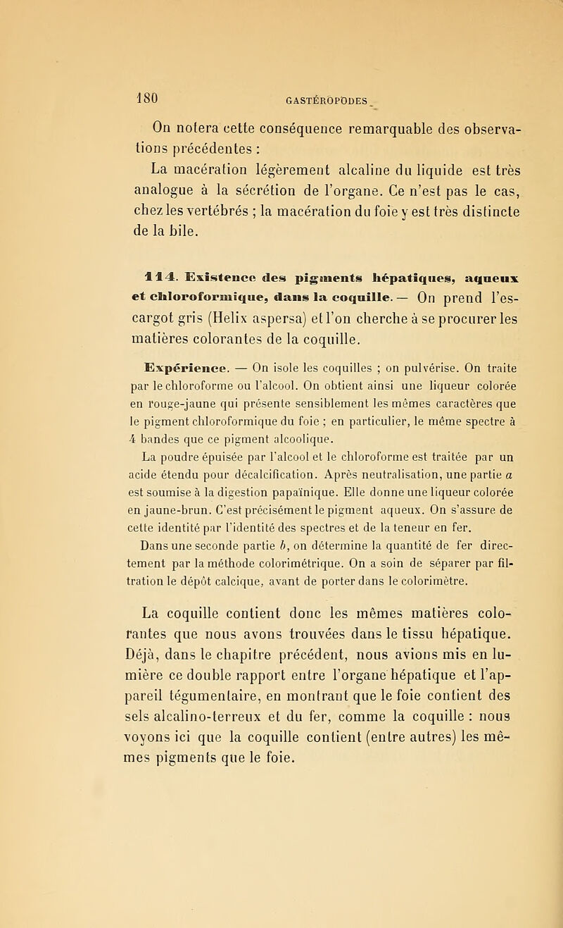 On notera cette conséquence remarquable des observa- tions précédentes : La macération légèrement alcaline du liquide est très analogue à la sécrétion de l'organe. Ce n'est pas le cas, chez les vertébrés ; la macération du foie y est très distincte de la bile. 114. ExistencR des pigments hépatiques, aqaeux et cliloroformîque, dans la coquille.— On prend l'es- cargot gris (Hélix aspersa) et l'on cherche à se procurer les matières colorantes de la coquille. Expérience. — On isole les coquilles ; on pulvérise. On traite par le chloroforme ou l'alcool. On obtient ainsi une liqueur colorée en rouge-jaune qui présente sensiblement les mêmes caractères que le pigment cliloroformique du foie ; en particulier, le même spectre à 4 bandes que ce pigment alcoolique. La poudre épuisée par l'alcool et le chloroforme est traitée par un acide étendu pour décalcification. Après neutralisation, une partie a est soumise à la digestion papaïnique. Elle donne une liqueur colorée en jaune-brun. C'est précisément le pigment aqueux. On s'assure de celte identité par l'identité des spectres et de la teneur en fer. Dans une seconde partie ^, on détermine la quantité de fer direc- tement par la méthode colorimétrique. On a soin de séparer par fil- tration le dépôt calcique, avant de porter dans le colorimètre. La coquille contient donc les mêmes matières colo- rantes que nous avons trouvées dans le tissu hépatique. Déjà, dans le chapitre précédent, nous avions mis en lu- mière ce double rapport entre l'organe hépatique et l'ap- pareil tégumenlaire, en montrant que le foie contient des sels alcalino-terreux et du fer, comme la coquille : nous voyons ici que la coquille contient (entre autres) les mê- mes pigments que le foie.
