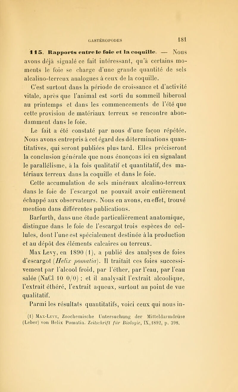 115. Rapports entre le foie et la coquille. — NouS avons déjà signalé ce (ait intéressant, qu'à certains mo- ments le foie se charge d'une grande quantité de sels alcalino-lerrciix analogues à ceux de la coquille. C'est surtout dans la période de croissance et d'activité vitale, après que l'animal est sorti du sommeil hibernal au printemps et dans les commencements de l'été que cette provision de matériaux terreux se rencontre abon- damment dans le foie. Le fait a été constaté par nous d'une façon répétée. Nous avons entrepris à cet égard des déterminations quan- titatives, qui seront publiées plus tard. Elles préciseront la conclusion générale que nous énonçons ici en signalant le parallélisme, à la fois qualitatif et quantitatif, des ma- tériaux terreux dans la coquille et dans le foie. Cette accumulation de sels minéraux alcalino-lerreux dans le foie de l'escargot ne pouvait avoir entièrement échappé aux observateurs. Nous en avons, en effet, trouvé mention dans différentes publications. Barfurth, dans une étude particulièrement anatomique, distingue dans le foie de l'escargot trois espèces de cel- lules, dont l'une est spécialement destinée àla production et au dépôt des éléments calcaires ou terreux. Max Levy, en 1890 (1), a publié des analyses de foies d'escargot [Hélix poinatïa). Il traitait ces foies successi- vement par l'alcool froid, par Télher, par l'eau, par l'eau salée (NaCl 10 0/0) ; et il analysait l'extrait alcoolique, l'extrait éthéré, l'extrait aqueux, surtout au point de vue qualitatif. Parmi les résultats quantitatifs, voici ceux qui nousin- (1) Mas-Lkvy, Zoocliemische Untersuchung der Mitteldarmdrûse (Leber) von Hélix Pomatia. Zeitschrift fiir Biologie, IX,iS92, p. 398.