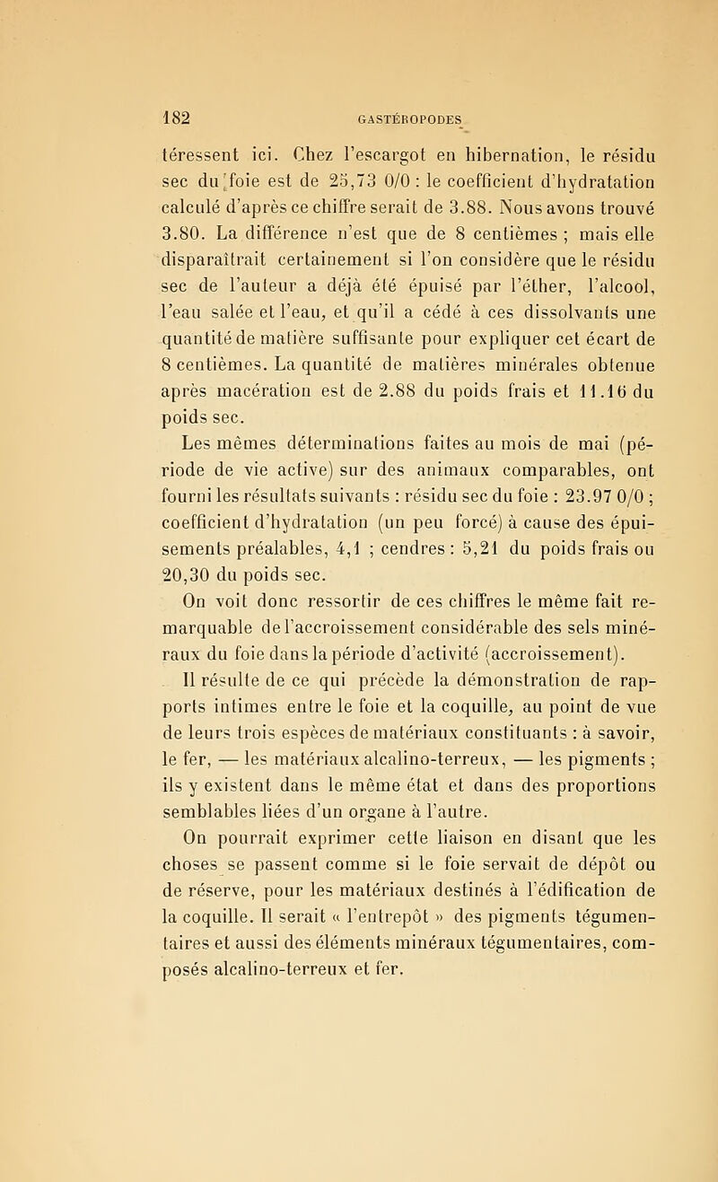 téressent ici. Chez l'escargot en hibernation, le résidu sec du^foie est de 25,73 0/0: le coefficient d'hydratation calculé d'après ce chiffre serait de 3.88. Nous avons trouvé 3.80. La différence n'est que de 8 centièmes ; mais elle disparaîtrait certainement si l'on considère que le résidu sec de l'auteur a déjà été épuisé par l'éther, l'alcool, l'eau salée et l'eau, et qu'il a cédé à ces dissolvants une quantité de matière suffisante pour expliquer cet écart de 8 centièmes. La quantité de matières minérales obtenue après macération est de 2.88 du poids frais et 11.le du poids sec. Les mêmes déterminations faites au mois de mai (pé- riode de vie active) sur des animaux comparables, ont fourni les résultats suivants : résidu sec du foie : 23.97 0/0 ; coefficient d'hydratation (un peu forcé) à cause des épui- sements préalables, 4,1 ; cendres : 5,21 du poids frais ou 20,30 du poids sec. On voit donc ressortir de ces chiffres le même fait re- marquable de l'accroissement considérable des sels miné- raux du foie dans la période d'activité (accroissement). 11 résulte de ce qui précède la démonstration de rap- ports intimes entre le foie et la coquille, au point de vue de leurs trois espèces de matériaux constituants : à savoir, le fer, — les matériaux alcalino-terreux, — les pigments ; ils y existent dans le même état et dans des proportions semblables bées d'un organe à l'autre. On pourrait exprimer cette liaison en disant que les choses se passent comme si le foie servait de dépôt ou de réserve, pour les matériaux destinés à l'édification de la coquille. Tl serait « l'entrepôt » des pigments tégumen- taires et aussi des éléments minéraux tégumentaires, com- posés alcalino-terreux et fer.