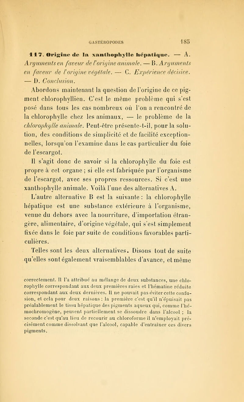 GASTÉKOI'OIJKS 183 117. Oi>i$;iiic flo lii xaiitlio|iliyIIe liépntiqnt^. — A. Argumenlsen faocw de l'orijiim animale. — M.Aryumenls en faveur de F origine végétale. — C. Expérience décisive. — D. Conclusion. Abordons maintenant la question de l'origine de ce pig- ment chlorophyllien. C'est le même problème qui s'est posé dans tous les cas nombreux où l'on a rencontré de la chlorophylle chez les animaux, — le problème de la chlorophylle animale. Peut-être présente-t-il, pour la solu- tion, des conditions de simplicité et de facilité exception- nelles, lorsqu'on l'examine dans le cas particulier du foie de l'escargot. Il s'agit donc de savoir si la chlorophylle du foie est propre à cet organe ; si elle est fabriquée par l'organisme de l'escargot, avec ses propres ressources. Si c'est une xanlhophylle animale. Voilà l'une des alternatives A. L'autre alternative B est la suivante : la chlorophylle hépatique est une substance extérieure à l'organisme, venue du dehors avec la nourriture, d'importation étran- gère, alimentaire, d'origine végétale, qui s'est simplement fixée dans le foie par suite de conditions favorables parti- culières. Telles sont les deux alternatives. Disons tout de suite qu'elles sont également vraisemblables d'avance, et même correctement. Il l'a attribue' au rae'Iange de deux substances, une chlo- ropliylle correspondant aux deux premières raies et l'hématine réduite correspondant aux deux dernières. Il ne pouvait pas éviter cette confu- sion, et cela pour deux raisons : la première c'est qu'il n'e'puisait pas préalablement le tissu hépatique des pigments aqueux qui, comme l'hé- mochromogène, peuvent partiellement se dissoudre dans l'alcool ; la seconde c'est qu'au lieu de recourir au chloroforme il n'employait pré- cisément comme dissolvant que l'alcool, capable d'entraîner ces divers pigments.