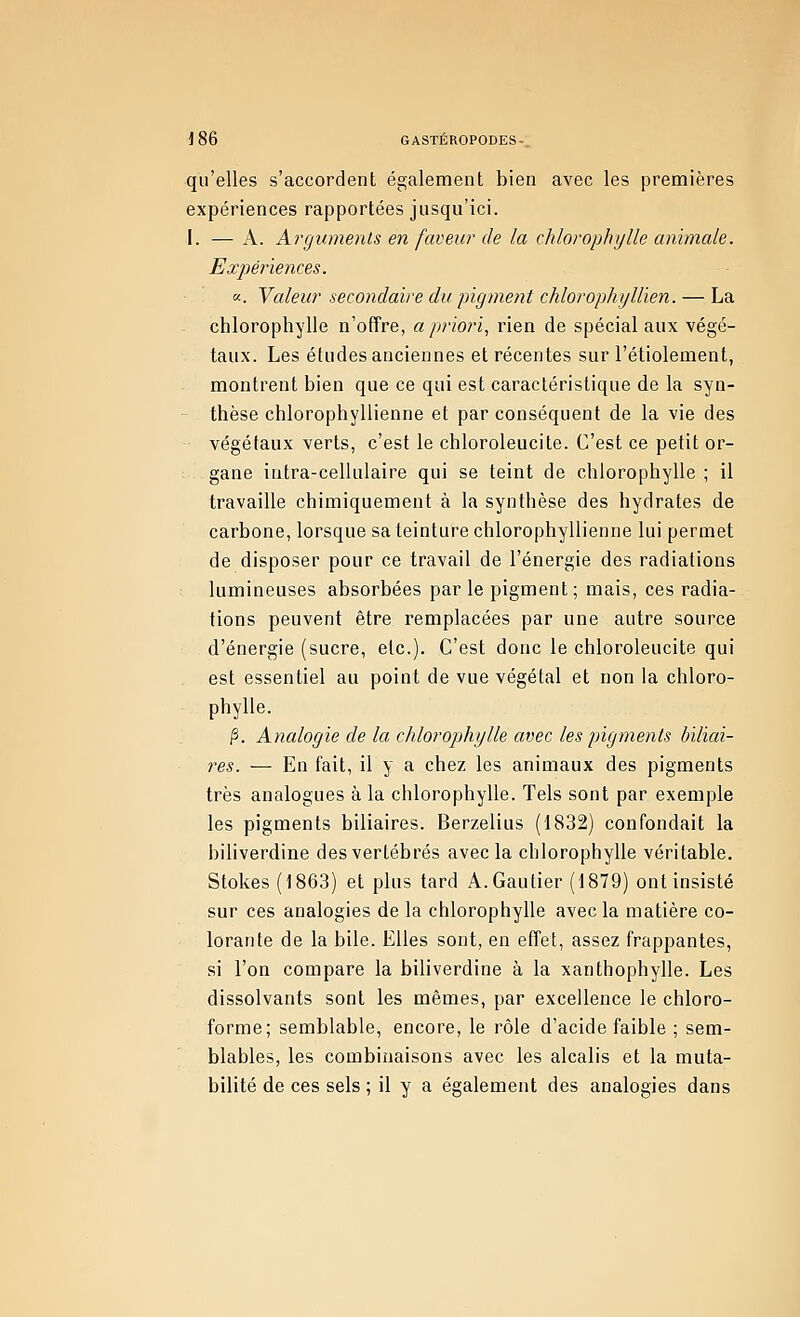 qu'elles s'accordent également bien avec les premières expériences rapportées jusqu'ici. !. — A. Arguments en faveur de la chlorophylle animale. Expériences. «. Valeur secondaire du ^ngtnent chlorophyllien. — La chlorophylle n'offre, a priori, rien de spécial aux végé- taux. Les études anciennes et récentes sur l'étiolement, montrent bien que ce qui est caractéristique de la syn- thèse chlorophyllienne et par conséquent de la vie des végétaux verts, c'est le chloroleucite. C'est ce petit or- gane intra-cellulaire qui se teint de chlorophylle ; il travaille chimiquement à la synthèse des hydrates de carbone, lorsque sa teinture chlorophyllienne lui permet de disposer pour ce travail de l'énergie des radiations lumineuses absorbées par le pigment; mais, ces radia- tions peuvent être remplacées par une autre source d'énergie (sucre, etc.). C'est donc le chloroleucite qui est essentiel au point de vue végétal et non la chloro- phylle. |3. Analogie de la chlorophylle avec les pigments hïliai- res. — En fait, il y a chez les animaux des pigments très analogues à la chlorophylle. Tels sont par exemple les pigments biliaires. Berzelius (1832) confondait la bihverdine des vertébrés avec la chlorophylle véritable. Stokes (1863) et plus tard A.Gautier (1879) ont insisté sur ces analogies de la chlorophylle avec la matière co- lorante de la bile. Elles sont, en effet, assez frappantes, si l'on compare la biliverdine à la xanthophylle. Les dissolvants sont les mêmes, par excellence le chloro- forme; semblable, encore, le rôle d'acide faible ; sem- blables, les combinaisons avec les alcalis et la muta- bilité de ces sels ; il y a également des analogies dans