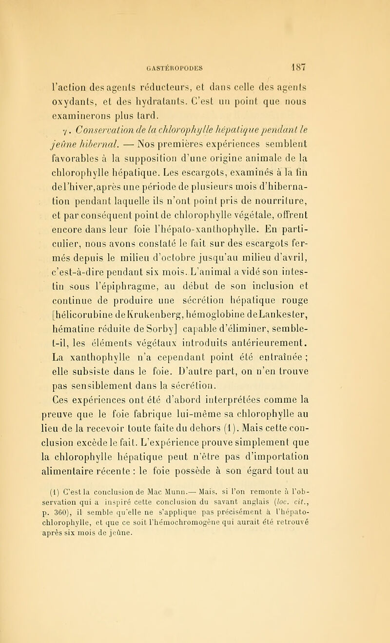 l'action des agents réducloiirs, et dans celle des agents oxydants, et des hydi'atanls. C'est nn point que nous examinerons plus lard. 7. Conservation de ta chlorophylte liépatique pendant le jeûne hitiernal. — Nos premières expériences semblent favorables à la supposition d'une origine animale de la chloro|)bylle hépatique. Les escargots, examinés à la fin del'biver,après une période de plusieurs mois d'hiberna- tion pendant laquelle ils n'ont point pris de nourriture, et par conséquent point de chlorophylle végétale, offrent encore dans leur foie l'hépato-xanthophylle. En parti- culier, nous avons constaté le fait sur des escargots fer- més depuis le milieu d'octobre jusqu'au milieu d'avril, c'est-à-dire pendant six mois. L'animal a vidé son intes- tin sous l'épiphragme, au début de son inclusion et continue de produire une sécrétion hépatique rouge [hélicorubine deIvrukenberg, hémoglobine deLankester, hématine réduite deSorby] capable d'éliminer, semble- t-il, les éléments végétaux introduits antérieurement. La xanthophylle n'a cependant point été entraînée ; elle subsiste dans le foie. D'autre part, on n'en trouve pas sensiblement dans la sécrétion. Ces expériences ont été d'abord interprétées comme la preuve que le foie fabrique lui-même sa chlorophylle au lieu de la recevoir toute faite du dehors (1). Mais cette con- clusion excède le fait. L'expérience prouve simplement que la chlorophylle hépatique peut n'être pas d'importation alimentaire récente : le foie possède à son égard tout au (l) C'est la conclusion de Mac Munu.— Mais, si l'on remonte à Tob- servation qui a inspiré cette conclusion du savant anglais {loc. cit., p. 360), il semble qu'elle ne s'applique pas précisément à l'hépato- chlorophylle, et que ce soit l'hémochromogôue qui aurait été retrouvé après six mois de jeune.
