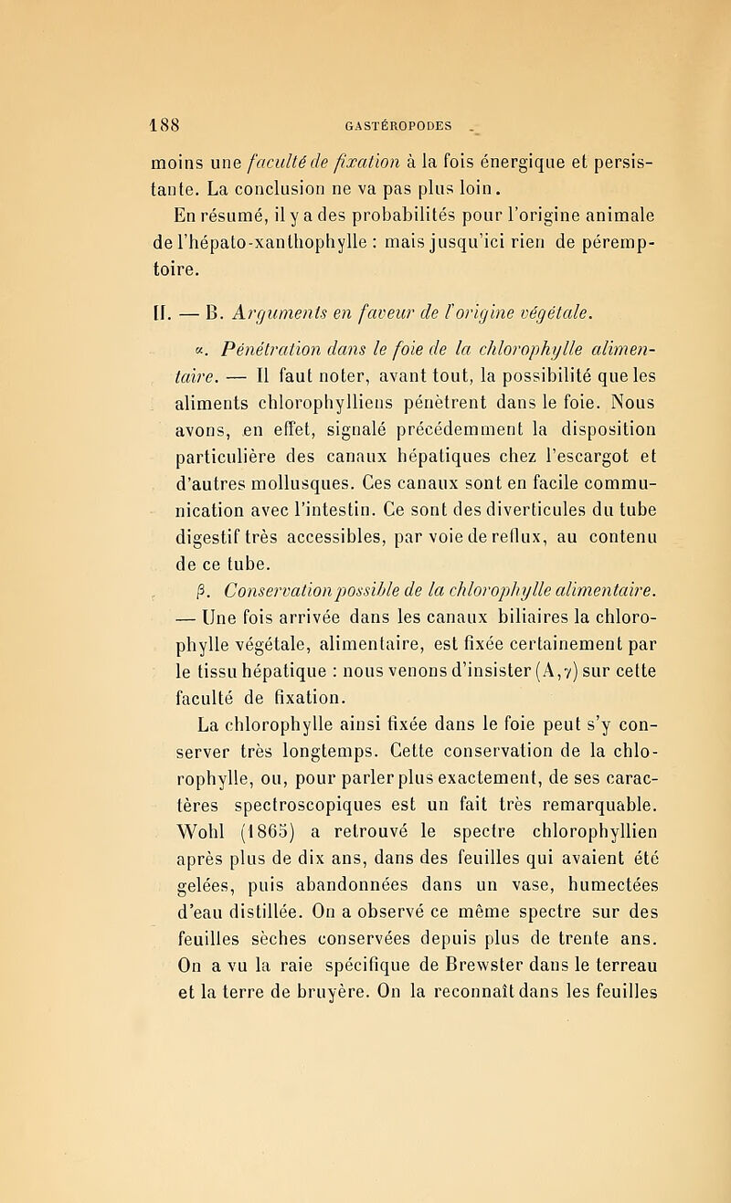 moins une faculté de fixation à la fois énergique et persis- tante. La conclusion ne va pas plus loin. En résumé, il y a des probabilités pour l'origine animale del'hépato-xanthophylle : mais jusqu'ici rien de péremp- toire. IJ. — B. Arguments en faveur de l'origine végétale. «. Pénétration dans le foie de la, chlorophylle alimen- taire. — Il faut noter, avant tout, la possibilité que les aliments chlorophylliens pénètrent dans le foie. Nous avons, en effet, signalé précédemment la disposition particulière des canaux hépatiques chez l'escargot et d'autres mollusques. Ces canaux sont en facile commu- nication avec l'intestin. Ce sont des diverticules du tube digestif très accessibles, par voie de reflux, au contenu de ce tube. (3. Conservation j)Ossible de la chlorophylle alimentaire. — Une fois arrivée dans les canaux biliaires la chloro- phylle végétale, alimentaire, est fixée certainement par le tissu hépatique : nous venons d'insister (A,7) sur cette faculté de fixation. La chlorophylle ainsi fixée dans le foie peut s'y con- server très longtemps. Cette conservation de la chlo- rophylle, ou, pour parler plus exactement, de ses carac- tères spectroscopiques est un fait très remarquable. Wohl (1865) a retrouvé le spectre chlorophyllien après plus de dix ans, dans des feuilles qui avaient été gelées, puis abandonnées dans un vase, humectées d'eau distillée. On a observé ce même spectre sur des feuilles sèches conservées depuis plus de trente ans. On a vu la raie spécifique de Brewster dans le terreau et la terre de bruyère. On la reconnaît dans les feuilles