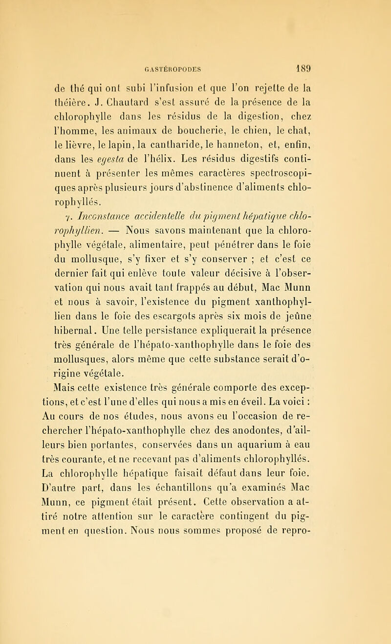 de thé qui oui. subi l'infiision el que l'on rejette de la théière. J. Chautard s'est assuré de la présence de la chlorophylle dans les résidus de la digestion, chez l'homme, les animaux de boucherie, le chien, le chat, le lièvre, le lapin, la canlharide, le hanneton, et, enfin, dans les egesta de l'hélix. Les résidus digestifs conti- nuent à présenter les mêmes caractères spectroscopi- ques après plusieurs jours d'abstinence d'aliments chlo- rophylles. y. Inconstance accidenlelle du pigment hépatique chlo- rophyllien. — Nous savons maintenant que la chloro- phylle végétale, alimentaire, peut pénétrer dans le foie du mollusque, s'y fixer et s'y conserver ; et c'est ce dernier fait qui enlève toute valeur décisive à l'obser- vation qui nous avait tant frappés au début, Mac Munn et nous à savoir, l'existence du pigment xanthophyl- lien dans le foie des escargots après six mois de jeûne hibernal. Une telle persistance expliquerait la présence très générale de l'hépalo-xanthophylle dans le foie des mollusques, alors même que cette substance serait d'o- rigine végétale. Mais cette existence très générale comporte des excep- tions, et c'est l'une d'elles qui nous a mis en éveil. La voici : Au cours de nos études, nous avons eu l'occasion de re- chercher l'hépato-xanthophylle chez des anodontes, d'ail- leurs bien portantes, conservées dans un aquarium à eau très courante, et ne recevant pas d'aliments chlorophylles. La chlorophylle hépatique faisait défaut dans leur foie. D'autre part, dans les échantillons qu'a examinés Mac Munn, ce pigment était présent. Cette observation a at- tiré notre attention sur le caractère contingent du pig- ment en question. Nous nous sommes proposé de repro-