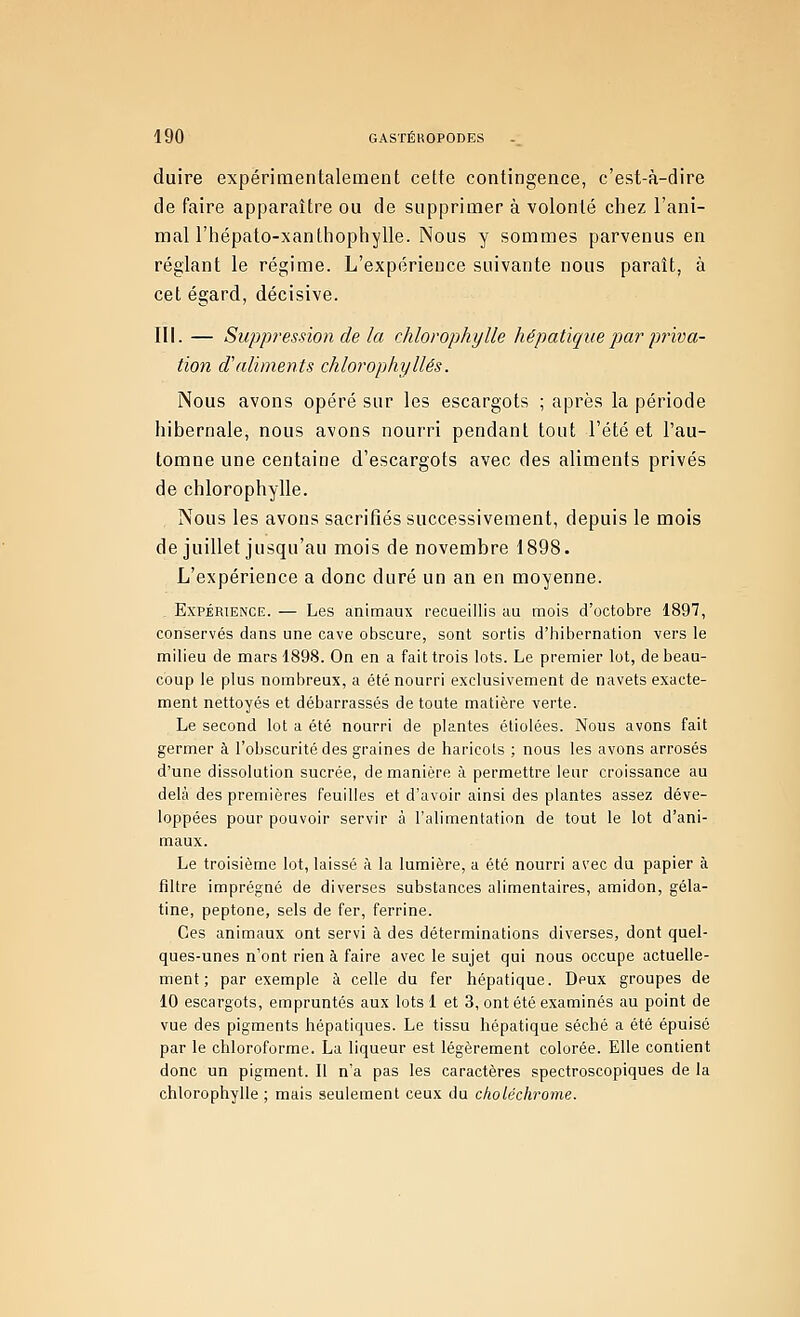 duire expérimentalement cette contingence, c'est-à-dire de faire apparaître ou de supprimer à volonté chez l'ani- mal l'hépato-xanthophylle. Nous y sommes parvenus en réglant le régime. L'expérience suivante nous paraît, à cet égard, décisive. III. — Suppression de la chlorophylle hépatique par priva- tion d'aliments chlorophylles. Nous avons opéré sur les escargots ; après la période hibernale, nous avons nourri pendant tout l'été et l'au- tomne une centaine d'escargots avec des aliments privés de chlorophylle. Nous les avons sacrifiés successivement, depuis le mois de juillet jusqu'au mois de novembre 1898. L'expérience a donc duré un an eu moyenne. _ Expérience. — Les animaux recueillis au mois d'octobre 1897, conservés dans une cave obscure, sont sortis d'hibernation vers le milieu de mars 1898. On en a fait trois lots. Le premier lot, de beau- coup le plus nombreux, a été nourri exclusivement de navets exacte- ment nettoyés et débarrassés de toute matière verte. Le second lot a été nourri de plantes étiolées. Nous avons fait germer à l'obscurité des graines de haricots ; nous les avons arrosés d'une dissolntion sucrée, de manière à permettre leur croissance au delà des premières feuilles et d'avoir ainsi des plantes assez déve- loppées pour pouvoir servir à l'alimentation de tout le lot d'ani- maux. Le troisième lot, laissé à la lumière, a été nourri avec du papier à filtre imprégné de diverses substances alimentaires, amidon, géla- tine, peptone, sels de fer, ferrine. Ces animaux ont servi à des déterminations diverses, dont quel- ques-unes n'ont rien à faire avec le sujet qui nous occupe actuelle- ment ; par exemple à celle du fer hépatique. Deux groupes de 10 escargots, empruntés aux lots 1 et 3, ont été examinés au point de vue des pigments hépatiques. Le tissu hépatique séché a été épuisé par le chloroforme. La liqueur est légèrement colorée. Elle contient donc un pigment. Il n'a pas les caractères spectroscopiques de la chlorophylle ; mais seulement ceux du choléchrome.