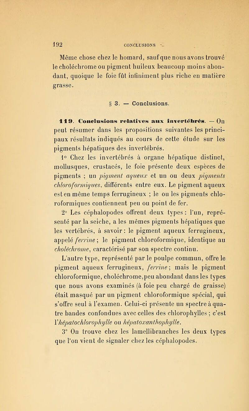 Même chose chez le homard, saufque nous avons trouvé lecholéchromeou pigment huileux beaucoup moins abon- dant, quoique le foie fût infiniment plus riche en matière grasse. § 3. — Conclusions. 119. Conclusions relatives aux invertébrés. —On peut résumer dans les propositions suivantes les princi- paux résultats indiqués au cours de cette étude sur les pigments hépatiques des invertébrés. 1° Chez les invertébrés à organe hépatique distinct, mollusques, crustacés, le foie présente deux espèces de pigments ; un pigment aqueux et un ou deux pigments chloroformiqites, différents entre eux. Le pigment aqueux est en même temps ferrugineux ; le ou les pigments chlo- roformiques contiennent peu ou point de fer. 2 Les céphalopodes offrent deux types: l'un, repré- senté par la seiche, a les mêmes pigments hépatiques que les vertébrés, à savoir: le pigment aqueux ferrugineux, appelé/er/'ine ; le pigment chloroformique, identique au choléchrome^ caractérisé par son spectre continu. L'autre type, représenté par le poulpe commun, offre le pigment aqueux ferrugineux, ferrine; mais le pigment chloroformique, choléchrome,peu abondant dans les types que nous avons examinés (à foie peu chargé de graisse) était masqué par un pigment chloroformique spécial, qui s'offre seul à l'examen. Celui-ci présente un spectre à qua- tre bandes confondues avec celles des chlorophylles ; c'est Vhépatochlorophylle ou hépatoxanthophylle. 3° On trouve chez les lamellibranches les deux types que l'on vient de signaler chez les céphalopodes.