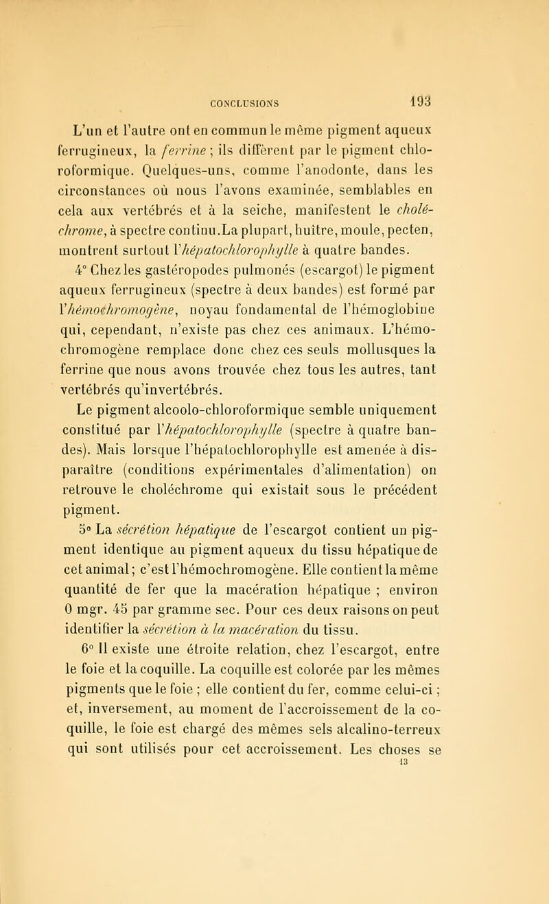 m L'un et l'autre ont en commun le même pigment aqueux ferrugineux, la ferrine\ ils diffèrent par le pigment chlo- roformique. Quelques-uns, comme l'anodonte, dans les circonstances où nous l'avons examinée, semjjlables en cela aux vertébrés et à la seiche, manifestent le cholé- chrome, à spectre continu.La plupart, huître, moule, pecten, montrent surtout Vhépatochlorophylle à quatre bandes. 4° Chez les gastéropodes pulmonés (escargot) le pigment aqueux ferrugineux (spectre à deux bandes) est formé par Yhémoehroinogène, noyau fondamental de l'hémoglobine qui, cependant, n'existe pas chez ces animaux. L'hémo- chromogène remplace donc chez ces seuls mollusques la ferrine que nous avons trouvée chez tous les autres, tant vertébrés qu'invertébrés. Le pigment alcoolo-chloroformique semble uniquement constitué par \hépatochloroplujlle (spectre à quatre ban- des). Mais lorsque l'hépalochlorophylle est amenée à dis- paraître (conditions expérimentales d'alimentation) on retrouve le choléchrome qui existait sous le précédent pigment. 5» La sécrétion hépalique de l'escargot contient un pig- ment identique au pigment aqueux du tissu hépatique de cet animal ; c'est l'hémochromogène. Elle contient la même quantité de fer que la macération hépatique ; environ 0 mgr. 45 par gramme sec. Pour ces deux raisons on peut identifier la sécrétion à la macération du tissu. 6 Il existe une étroite relation, chez l'escargot, entre le foie et la coquille. La coquille est colorée par les mêmes pigments que le foie ; elle contient du fer, comme celui-ci ; et, inversement, au moment de l'accroissement de la co- quille, le foie est chargé des mêmes sels alcalino-terreux qui sont utilisés pour cet accroissement. Les choses se 13