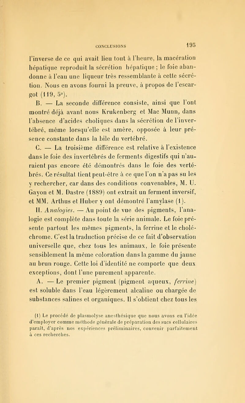 l'inverse de ce qui avait lieu tout à l'heure, la macération hépatique reproduit la sécrétion hépatique ; le foie aban- donne à l'eau une liqueur très ressemblante à cette sécré- tion. Nous en avons l'ourni la preuve, à propos de l'escar- got (119, 5°). B. — La seconde différence consiste, ainsi que l'ont montré déjà avant nous Krukenberg et Mac Munn, dans l'absence d'acides choliques dans la sécrétion de l'inver- tébré, même lorsqu'elle est amère, opposée à leur pré- sence constante dans la bile du vertébré. G. — La troisième différence est relative à l'existence dans le foie des invertébrés de ferments digestifs qui n'au- raient pas encore été démontrés dans le foie des verté- brés. Ce résultat tient peut-être à ce que l'on n'a pas su les y rechercher, car dans des conditions convenables, M. U. Gayon et M. Dastre (1889) ont extrait un ferment inversif, et MM. Arthus et Huber y ont démontré l'amylase (1). II. Analogies. — Au point de vue des pigments, l'ana- logie est complète dans toute la série animale. Le foie pré- sente partout les mêmes pigments, la ferrine et le cholé- chrome. C'est la traduction précise de ce fait d'observation universelle que, chez tous les animaux, le foie présente sensiblement la même coloration dans la gamme du jaune au brun rouge. Cette loi d'identité ne comporte que deux exceptions, dont l'une purement apparente. A. —Le premier pigment (pigment aqueux, ferrine) est soluble dans l'eau légèrement alcaline ou chargée de substances salines et organiques. U s'obtient chez tous les (1) Le procédé de plasmolyse anesthésique que nous avons eu l'idée d'employer comme méthode générale de préparation des sucs cellulaires parait, d'après nos expériences préliminaires, convenir parfaitement à ces recherches.