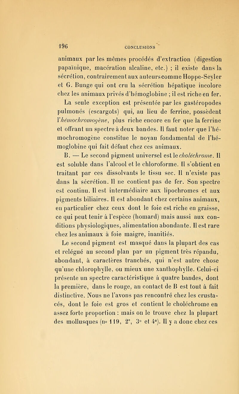 1^6 CÔNCLUSIÔtiS animaux par les mêmes procédés d'extraction (digestion papaïnique, macération alcaline, etc.) ; il existe dans la sécrétion, contrairement aux auteurs comme Hoppe-Seyler et G. Bunge qui ont cru la sécrétion hépatique incolore chez les animaux privés d'hémoglobine ; il est riche en fer. La seule exception est présentée par les gastéropodes pulmonés (escargots) qui, au lieu de ferrine, possèdent Yhémochromogène, plus riche encore en fer que la ferrine et offrant un spectre à deux bandes. Il faut noter que l'hé- mochromogène constitue le noyau fondamental de l'hé- moglobine qui fait défaut chez ces animaux. B. — Le second pigment universel esllecholéchrome. Il est soluble dans l'alcool et le chloroforme. [1 s'obtient en traitant par ces dissolvants le tissu sec. Il n'existe pas dans la sécrétion. 11 ne contient pas de fer. Son spectre est continu. Il est intermédiaire aux lipochromes et aux pigments biliaires. Il est abondant chez certains animaux, en particulier chez ceux dont le foie est riche en graisse, ce qui peut tenir à l'espèce (homard) mais aussi aux con- ditions physiologiques, alimentation abondante. Il est rare chez les animaux à foie maigre, inanitiés. Le second pigment est masqué dans la plupart des cas et relégué au second plan par un pigment très répandu, abondant, à caractères tranchés, qui n'est autre chose qu'une chlorophylle, ou mieux une xanthophylle. Celui-ci présente un spectre caractéristique à quatre bandes, dont la première, dans le rouge, an contact de B est tout à fait distinctive. Nous ne l'avons pas rencontré chez les crusta- cés, dont le foie est gros et contient le choléchrome en assez forte proportion : mais on le trouve chez la plupart des mollusques (no 119, 2°, 3° et 4°). Il y a donc chez ces