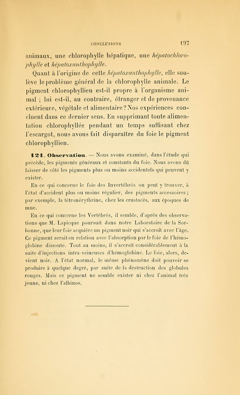 animaux, une chlorophylle hépatique, une hépatochloro- phi/llc et hépntoxanlhopIii/Ue. Quant à l'origine do cette hépnLoxanlhophijlle, clic sou- lève leprohlèuie général de la chlorophylle animale. Le pigment chlorophyllien est-il propre à l'organisme ani- mal ; lui est-il, au contraire, étranger et de provenance extérieure, végétale et alimentaire?Nos expériences con- cluent dans ce dernier sens. Eu supprimant toute alimen- tation chlorophyllée pendant un temps suftisant chez l'escargot, nous avons fait disparaître du foie le pigment chlorophyllien. 181. Observation. — Nous avons examiné, dans l'étude qui précède, ]es pigments généraux et constants du foie. Nous avons dû laisser de côté les pigments plus ou moins accidentels qui peuvent y exister. En ce qui concerne le foie des Invertébrés on peut y trouver, à l'état d'accident plus ou moins régulier, des pigments accessoires ; par exemple, la tétronérytlirine, chez les crustacés, aux époques de mue. En ce qui concerne les Vertébrés, il semble, d'après des observa- tions que M. Lapicque poursuit dans notre Laboratoire de la Sor- bonne, que leur foie acquière un pigment noir qui s'accroît avec l'âge. Ce pigment serait en relation avec l'absorption par le foie de l'hémo- globine dissoute. Tout au moins, il s'accroît considérablement à la suite d'injections intra-veineuses d'hémoglobine. Le foie, alors, de- vient noir. A l'état normal, le môme pliénomène doit pouvoir se produire à quelque degré, par suite de la destruction des globules rouges. Mais ce pigment ne semble exister ni chez l'animal très jeune, ni chez l'albinos.