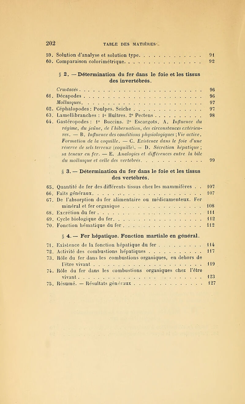 59. Solution d'analyse et solution type 91 60. Comparaison colorimétrique 92 § 2. — Détermination du fer dans le foie et les tissus des invertébrés. Crufitacés 96 61. Décapodes 96 Mollusques 97 62. Céphalopodes: Poulpes. Seiche 97 63. Lamellibranches : l» Huîtres. 2° Pectens 98 64. Gastéropodes: 1° Buccins. 2° Escargots. A. Influence du régime, du jeûne, de l'hibernation, des circonstances extérieu- res. — B. Influence des conditions physiologiques-jVie active. Formation de la coquille. — C. Existence dans le foie d'une réserve de sels terreux (coquille'^. — D. Sécrétion hépatique; sa teneur en fer. — E. Analogies et différences entre la bile du mollusque et celle des vertébrés 99 § 3. — Détermination du fer dans le foie et les tissus des vertébrés. 65. Quantité de fer des différents tissus chez les mammifères . . 107 66. Faits géne'raux 107 67. De l'absorption du fer alimentaire ou médicamenteux. Fer minéral et fer organique 108 68. Excrétion du fer 111 69. Cycle biologique du fer 112 70. Fonction hématique du fer 112 § 4. — Fer hépatique. Fonction martiale en général. 71. Existence de la fonction hépatique du fer 114 72. Activité des combustions hépatiques 117 73. Rôle du fer dans les combustions organiques, en dehors de l'être vivant 119 74. Rôle du fer dans les combustions organiques chez l'être vivant 123 73. Résumé. — Résultats généraux 127