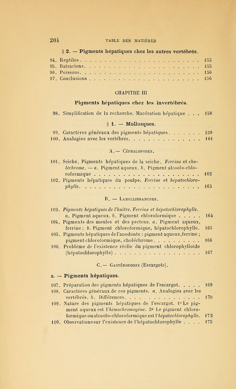 § 2. — Pigments hépatiques chez les autres vertébrés. 94. Reptiles 153 95. Batraciens 155 96. Poissons 156 97. Conclusions 136 CHAPITRE III Pigments hépatiques chez les invertébrés. 98. Simplification de la recherche. Mace'ration he'patique . . . 158 § 1. — Mollusques. 99. Caractères généraux des pigments hépatiques 139 100. Analogies avec les vertébrés 161 A.— CÉPHALOPODES. 101. Seiche. Pigments hépatiques de la seiche. Ferrine el cho- léchrome. —a. Pigment aqueux. 6. Pigment alcoolo-chlo- roformique 162 102. Pigments hépatiques du poulpe. Feii-ine et hépatochloro- phylle 163 B. — L.^UELLIBRANCHES. 103. Pigments hépatiques de l'huitre. Ferrine et hépatochlorophylle. a. Pigment aqueux. 6. Pigment chloroformique 164 104. Pigments des moules et des pectens. a. Pigment aqueux, ferrine; 6. Pigment chloroformique, hépatochlorophylle. 163 10b. Pigments hépatiques del'anodonte : pigment aqueux,ferrine ; pigment chloroformique, choléchrome 166 106. Problème de l'existence réelle du pigment chlorophylloïde (hépatochlorophylle) 167 C— Gastéropodes (Escargots). a. — Pigments hépatiques. 107. Préparation des pigments hépatiques de l'escargot 169 108. Caractères généraux de ces pigments, a. Analogies avec les vertébrés. 6. Différences 110 109. Nature des pigments hépatiques de l'escargot. fLe pig- ment aqueux est Vhémochromogène. 2o Le pigment chloro- formique ou alcoolo-chloroformique est V hépatochlorophylle. 17 2 110. Observationssur l'existence de rhépatochlorophylle . . . . 175