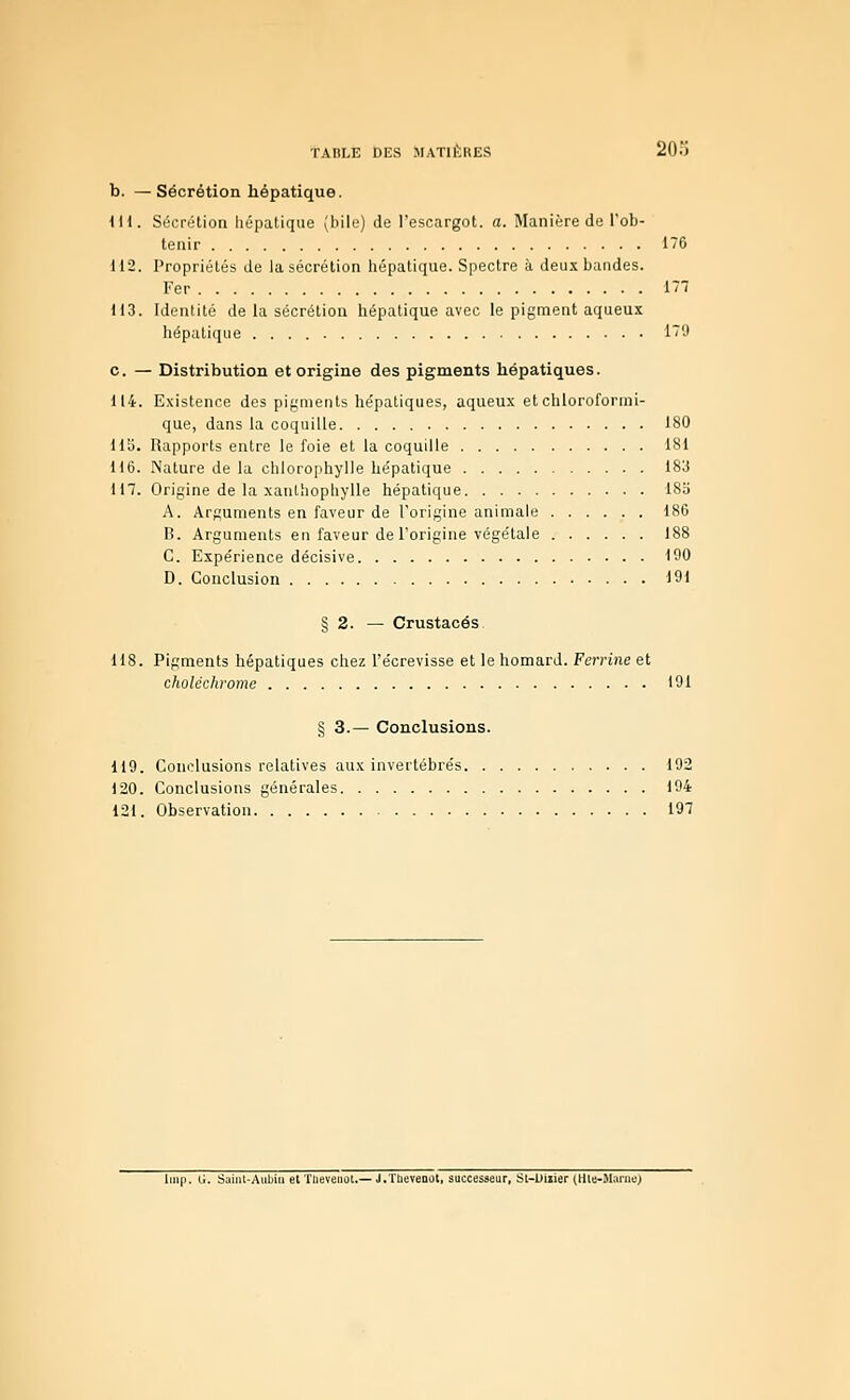 b. —Sécrétion hépatique. iH. SécriHion hépatique (bile) de l'escargot, a. Manière de l'ob- tenir 1~G 112. Propriétés de la sécrétion hépatique. Spectre à deux bandes. Fer 177 113. Identité de la sécrétion hépatique avec le pigment aqueux hépatique i~'J c. — Distribution et origine des pigments hépatiques. 114. Existence des pigments he'patiques, aqueux etchloroformi- que, dans la coquille 180 US. Rapports entre le foie et la coquille 181 U6. Nature de la chlorophylle hépatique 183 117. Origine de la xaïUhophylIe hépatique 18b A. Arguments en faveur de l'origine animale 186 B. Arguments en faveur de l'origine végétale 188 C. Expérience décisive 190 D. Conclusion 191 § 2. — Crustacés 118. Pigments hépatiques chez l'écrevisse et le homard. Ferrine et choléchromo 191 § 3.— Conclusions. 119. Conclusions relatives aux invertébrés 192 120. Conclusions générales 194 121. Observation 197 liiip. G. âaint-Aubiu et TUevenol.— J.TIieveaot, successeur, St-L)iiier (tlle-SLuiie)