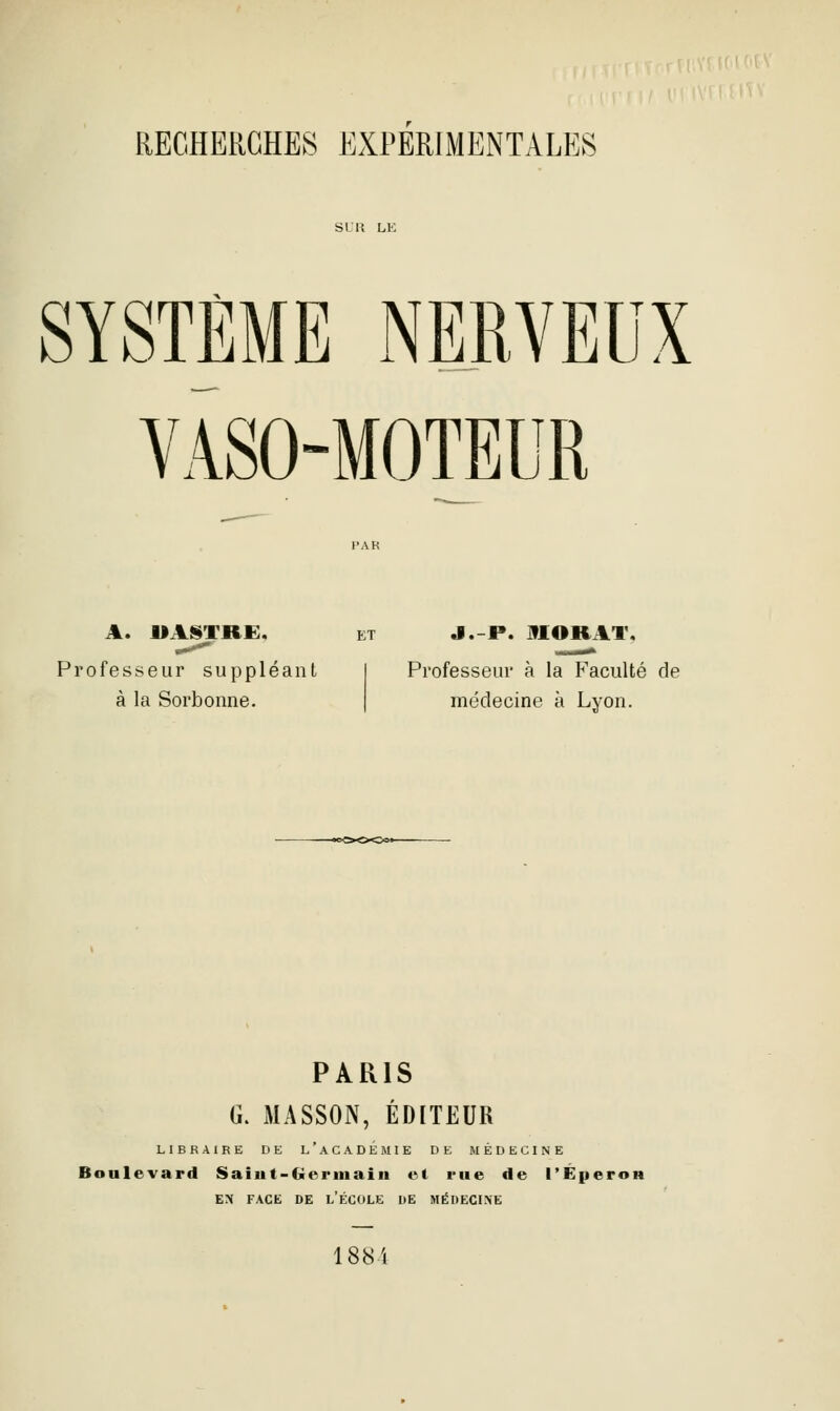 SYSTÈME NERVEUX VASO-MOTEUR A. UAfSTRE. ET J.-P. MORAT. Professeur à la Faculté de médecine à Lyon. Professeur suppléant à la Sorbonne. PARIS G. MASSON, ÉDITEUR LIBRAIRE DE l'aCADÉMIE DE MÉDECINE Boulevard Saiut-Gerinaiii et rue de l'Éperon EN FACE DE l'ÉCOLE DE MÉDECINE 188i