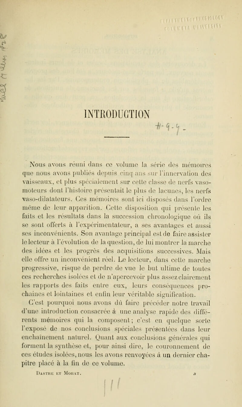 INTRODUCTION -h-'î.'j. Nous avons réuni dans ce volume la série des mémouTs que nous avons publiés depuis cinq ans sur l'innervation des vaisseaux, et plus spécialement sur cette classe de nerfs vaso- moteurs dont l'histoire présentait le plus de lacunes, les nerfs vaso-dilatateurs. Ces mémoires sont ici disposés dans l'ordre même de leur apparition. Cette disposition qui présente les faits et les résultats dans la succession chronologique où ils se sont offerts à l'expérimentateur, a ses avantages et aussi ses inconvénients. Son avantage principal est de faire assister le lecteur à l'évolution de la question, de lui montrer la marche des idées et les progrès des acquisitions successives. Mais elle offre un inconvénient réel. Le lecteur, dans cette marclie progressive, risque de perdre de vue le but ultime de toutes ces recherches isolées et de n'apercevoir plus assez clairement les rapports des faits entre eux, leurs conséquences pro- chaines et lointaines et enfin leur véritable signification. C'est pourquoi nous avons dû faire précéder notre travail d'une introduction consacrée à une analyse rapide des diffé- rents mémoires qui la composent ; c'est en quelque sorte l'exposé de nos conclusions spéciales présentées dans leur enchaînement naturel. Quant aux conclusions générales qui forment la synthèse et, pour ainsi dire, le couronnement de ces études isolées, nous les avons renvoyées à un dernier cha- pitre placé à la fin de ce volume. I)ASTRE ET MOR.VT. a K