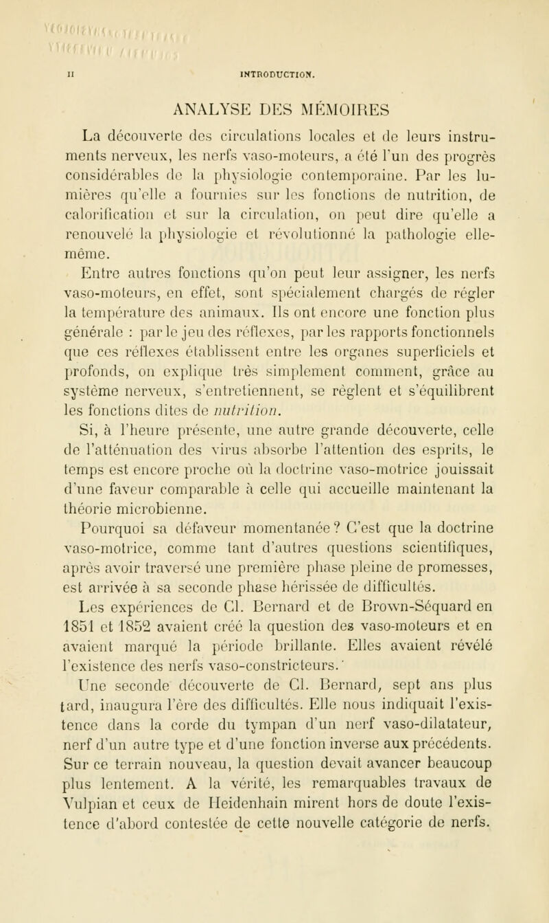 ANALYSE DES MÉMOIRES La découverte des circulations locales et de leurs instru- ments nerveux, les nerfs vaso-moteurs, a été Tun des progrès considérables do la physiologie contemporaine. Par les lu- mières qu'elle a fournies sur les fonctions de nutrition, de calorillcation et sur la circulation, on peut dire qu'elle a renouvelé la physiologie et révolutionné la pathologie elle- même. Entre autres fonctions qu'on peut leur assigner, les nerfs vaso-moteurs, en effet, sont spécialement chargés de régler la température des animaux. Ils ont encore une fonction plus générale : parle jeu des réflexes, parles rapports fonctionnels que ces réflexes établissent entre les organes superticiels et profonds, on explique très simplement comment, grâce au système nerveux, s'entretiennent, se règlent et s'équilibrent les fonctions dites de nutrition. Si, à l'heure présente, une autre grande découverte, celle de l'atténuation des virus absorbe l'attention des esprits, le temps est encore proche où la doctrine vaso-motrice jouissait d'une faveur comparable h celle qui accueille maintenant la théorie microbienne. Pourquoi sa défaveur momentanée ? C'est que la doctrine vaso-motrice, comme tant d'autres questions scientifiques, après avoir traversé une première phase pleine de promesses, est arrivée à sa seconde phase hérissée de difficultés. Les expériences de Cl. Bernard et de Brown-Séquard en 1851 et 1852 avaient créé la question des vaso-moteurs et en avaient marqué la période brillante. Elles avaient révélé l'existence des nerfs vaso-constricteurs.' Une seconde découverte de Cl. Bernard, sept ans plus tard, inaugura l'ère des difficultés. Elle nous indiquait l'exis- tence dans la corde du tympan d'un nerf vaso-dilatateur, nerf d'un autre type et d'une fonction inverse aux précédents. Sur ce terrain nouveau, la question devait avancer beaucoup plus lentement. A la vérité, les remarquables travaux de Vulpian et ceux de Heidenhain mirent hors de doute l'exis- tence d'abord contestée de cette nouvelle catégorie de nerfs.