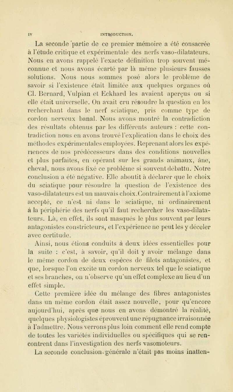 La seconde partie de ce premier mémoire a été consacrée à l'étude critique et expérimentale des nerfs vaso-dilatateurs. Nous en avons rappelé l'exacte défmition trop souvent mé- connue et nous avons écarté par là môme plusieurs fausses solutions. Nous nous sommes posé alors le problème de savoir si l'existence était limitée aux quelques organes où Cl. Bernard, Vulpian et Eckhard les avaient aperçus ou si elle était universelle. On avait cru résoudre la question en les recherchant dans le nerf sciatique, pris comme type de cordon nerveux banal. Nous avons montré la contradiction des résultats obtenus par les différents auteurs : cette con- tradiction nous en avons trouvé l'explication dans le choix des méthodes expérimentales employées. Reprenant alors les expé- riences de nos prédécesseurs dans des conditions nouvelles et plus parfaites, en opérant sur les grands animaux, âne, cheval, nous avons lixé ce problème si souvent débattu. Notre conclusion a été négative. Elle aboutit h déclarer que le choix du sciatique pour résoudre la question de l'existence des vaso-dilatateurs est un mauvais choix.Contrairement à l'axiome accepté, ce n'est ni dans le sciatique, ni ordinairement à la périphérie des nerfs qu'il faut rechercher les vaso-dilata- teurs. Là, en effet, ils sont masfjués le plus souvent par leurs antagonistes constricteurs, et l'expérience ne peut les y déceler avec certitude. Ainsi, nous étions conduits à deux idées essentielles pour la suite : c'est, à savoir, qu'il doit y avoir mélange dans le même cordon de deux espèces de fdets antagonistes, et que, lorsque l'on excite un cordon nerveux tel que le scialicjue et ses branches, on n'observe qu'un effet complexe au lieu d'un effet simple. Cette première idée du mélange des fibres antagonistes dans un même cordon était assez nouvelle, pour qu'encore aujourd'hui, après que nous en avons démontré la réalité, quelques physiologistes éprouvent une répugnance irraisonnée à l'admettre. Nous verrons plus loin comment elle rend compte de toutes les variétés individuelles ou spécifiques qui se ren- contrent dans l'investigation des nerfs vasomoteurs. La seconde conclusion.générale n'était pas moins inatten-