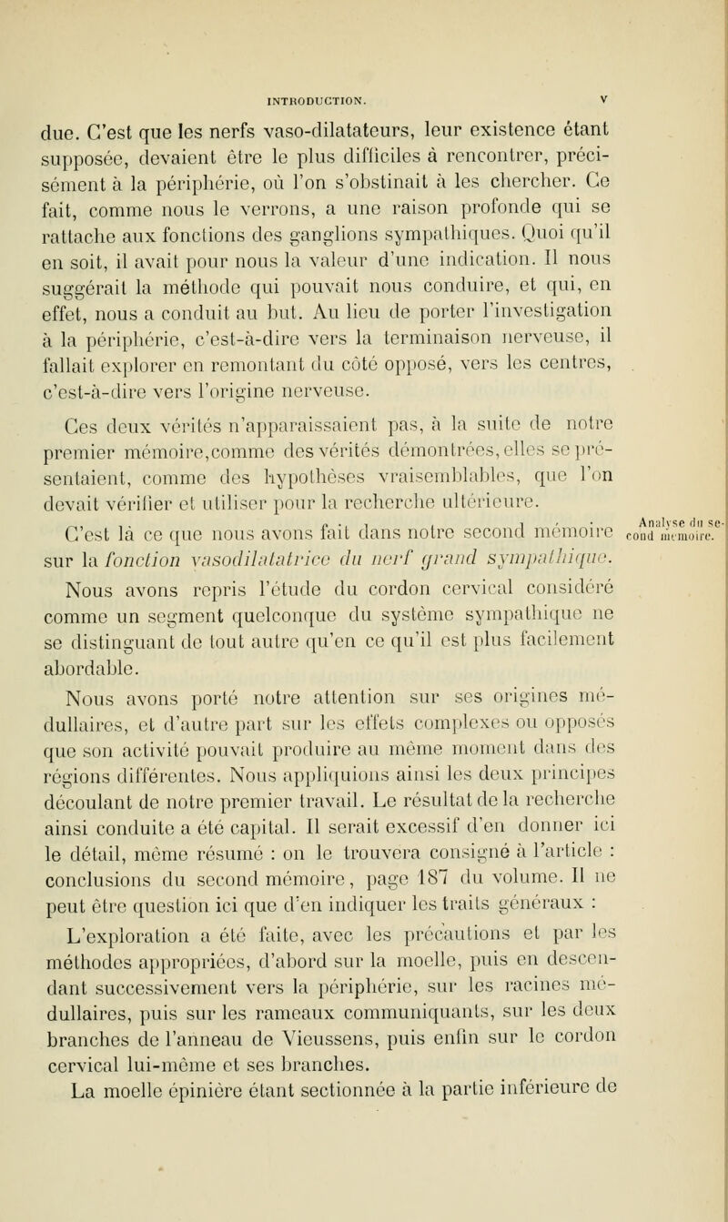 due. C'est que les nerfs vaso-dilatateurs, leur existence étant supposée, devaient être le plus difficiles à rencontrer, préci- sément à la périphérie, où l'on s'obstinait à les chercher. Ce fait, comme nous le verrons, a une raison profonde qui se rattache aux fonctions des ganglions sympathiques. Quoi qu'il en soit, il avait pour nous la valeur d'une indication. Il nous suggérait la méthode qui pouvait nous conduire, et qui, en effet, nous a conduit au but. Au lieu de porter l'investigation à la périphérie, c'est-à-dire vers la terminaison nerveuse, il fallait explorer en remontant du côté opposé, vers les centres, c'est-à-dire vers l'origine nerveuse. Ces deux vérités n'apparaissaient pas, à la suite de notre premier mémoire,comme des vérités démontrées, elles se pré- sentaient, comme des hypothèses vraisemblables, que l'on devait vériher et utiliser pour la recherche ultérieure. C'est là ce que nous avons fait dans notre second mémoire cond''mmoire.'' sur la fonction vnsodihUatrico du nerf fjrnnd synipalliiquo. Nous avons repris l'étude du cordon cervical considéré comme un segment quelconque du système sympathique ne se distinguant de tout autre qu'en ce qu'il est plus facilement abordable. Nous avons porté notre attention sur ses origines mé- dullaires, et d'autre part sur les effets complexes ou opposés que son activité pouvait produire au même moment dans des régions différentes. Nous appliquions ainsi les deux principes découlant de notre premier travail. Le résultat de la recherche ainsi conduite a été capital. Il serait excessif d'en donner ici le détail, môme résumé : on le trouvera consigné à l'article : conclusions du second mémoire, page 187 du volume. Il ne peut être question ici que d'en indiquer les traits généraux : L'exploration a été faite, avec les précautions et par les méthodes appropriées, d'abord sur la moelle, puis en descen- dant successivement vers la périphérie, sur les racines mé- dullaires, puis sur les rameaux communiquants, sur les deux branches de l'anneau de Yieussens, puis enfin sur le cordon cervical lui-même et ses branches. La moelle épinière étant sectionnée à la partie inférieure de