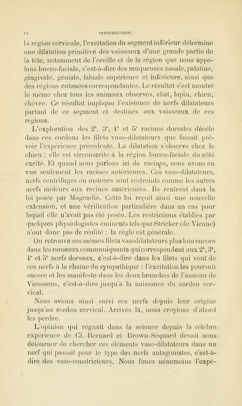 l.\ rùgioii cervicale, l'excitation du segment inférieur détermine une dilatation primitive des vaisseaux d'une grande partie de la tète, notamment de l'oreille et de la région que nous appe- lons bucco-faciale, c'est-à-dire des muqueuses nasale, palatine, gingivale, géniale, labiale supérieure et inférieure, ainsi que des régions cutanées corrcs[)ondantes. Le résultat s'est montré le même chez tous les animaux observés, chat, lapin, chien, chèvre. Ce résultat implique l'existence de nerfs dilatateurs parlant de ce segment et destinés aux vaisseaux de ces régions. L'exploration des 2°, -T, 4° et 5 racines dorsales décèle dans ces cordons les lilets vaso-dilatateurs que faisait pré- voir l'expérience précédente. La dilatation s'observe chez le chien : elle est circonscrite à la région bucco-faciale du côté excité. Et quand nous parlons ici de racines, nous avons en vue seulement les racines antérieures. Ces vaso-dilatateurs, nerfs centrifuges ou moteurs sont restreints comme les autres nerfs moteurs aux racines antérieures. Ils rentrent dans la loi posée par Magendie. Cette loi reçoit ainsi une nouvelle extension, et une vérification particulière dans un cas pour lequel elle n'avait pas été posée. Les restrictions établies par quelques physiologistes éminents tels que Stricker (de Vienne) n'ont donc pas de réalité : la règle est générale. On retrouve ces mêmes filets vasodilatateurs plus loin encore dans les rameaux communiquants qui correspondent aux 2% 3, i et 5® nerfs dorsaux, c'est-à-dire dans les filets qui vont de ces nerfs à la chaîne du sympathique : l'excitation les poursuit encore et les manifeste dans les deux branches de l'anneau de Vieussens, c'est-à-dire jusqu'à la naissance du cordon cer- vical. Nous avions ainsi suivi ces nerfs depuis leur origine jusc^u'au cordon cervical. Arrivés là, nous croyions d'abord les perdre. L'opinion qui régnait dans la science depuis la célùl)re expérience de Cl. Bernard et Lrown-Séquard devait nous délournor de chercher ces éléments vaso-dilatateurs dans un nerf qui passait pour le type des nerfs antagonistes, c'est-à- dire des vaso-constricteurs. Nous fîmes néanmoins l'expé-