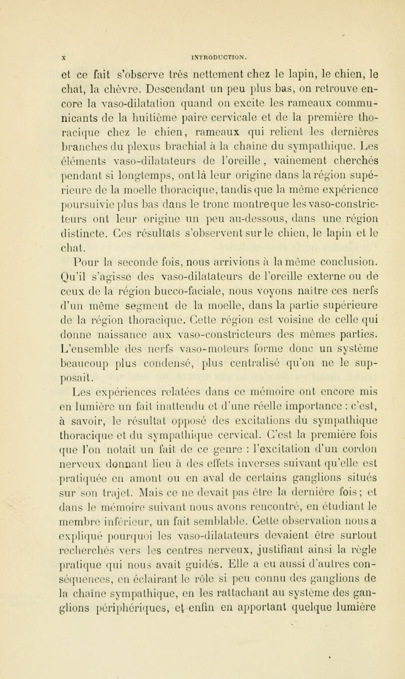 et co fait s'observe très nettement chez le lapin, le chien, le chat, la chèvre. Descendant un peu plus bas, on retrouve en- core la vaso-dilatation quand on excite les rameaux commu- nicants de la huitième paire cervicale et de la première tho- racique chez le chien, rameaux qui relient les dernières branches du plexus brachial à la chaîne du sympatliique. Les éléments vaso-dilatateurs de Toreille, vainement cherchés pendant si longtemps, ont là leur origine dans la région supé- rieure de la moelle thoracique, tandis que la même expérience poursuivie |)lus bas dans le tronc montreque les vaso-constric- teurs ont leur origine un peu au-dessous, dans une région distincte. Ces résultats s'observent sur le chien, le lapin et le chat. Pour la seconde fois, nous arrivions à la même conclusion. Qu'il s'agisse des vaso-dilatateurs de l'oreille externe ou de ceux de la région bucco-faciale, nous voyons naître ces nerfs d'un même segment de la moelle, dans la partie supérieure de la région thoracique. Cette région est voisine de celle qui donne naissance aux vaso-constricteurs des mômes parties. L'ensemble des nerfs vaso-moteurs forme donc un système beaucoup plus condensé, plus centralisé qu'on ne le sup- posait. Les expériences relatées dans ce mémoire ont encore mis en lumière un fait inattendu et d'une réelle importance : c'est, à savoir, le résultat opposé des excitations du sympathique thoracique et du sympathique cervical. C'est la première fois que l'on notait un fait de ce genre : l'excitation d'un cordon nerveux donnant lieu à des effets inverses suivant qu'elle est pratiquée en amont ou en aval de certains ganglions situés sur sou trajet. Mais ce ne devait pas être la dernière fois; et dans le mémoire suivant nous avons rencontré, en étudiant le membre inférieur, un fait semblable. Cette observation nous a expliqué pourquoi les vaso-dilatateurs devaient être surtout recherchés vers les centres nerveux, justifiant ainsi la règle pratique qui nous avait guidés. Elle a eu aussi d'autres con- sé({uences, en éclairant le rôle si peu connu des ganglions de la chaîne sympathique, en les rattachant au système des gan- glions périphériques, et enfin en apportant quelque lumière