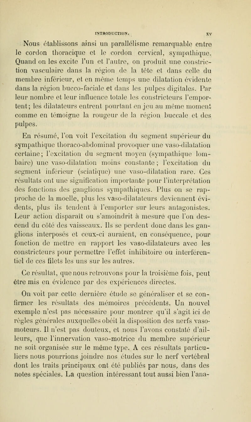 Nous établissons ainsi un parallélisme remarquable entre le cordon thoraciquc et le cordon cervical, sympathique. Quand on les excite l'un et l'autre, on produit une constric- tion vasculaire dans la région de la tête et dans celle du membre inférieur, et en même temps une dilatation évidente dans la région bucco-faciale et dans les pulpes digitales. Par leur nombre et leur influence totale les constricteurs l'empor- tent; les dilatateurs entrent pourtant enjeu au même moment comme en témoigne la rougeur de la région buccale et des pulpes. En résumé, l'on voit l'excitation du segment supérieur du sympathique Ihoraco-abdominal provoquer une vaso-dilatation certaine; l'excitation du segment moyen (sympathique lom- baire) une vaso-dilatation moins constante ; l'excitation du segment inférieur (sciatique) une vaso-dilatation rare. Ces résultats ont une signification importante pour l'interprétation des fonctions des ganglions sympathiques. Plus on se rap- proche de la moelle, plus les vaso-dilatateurs deviennent évi- dents, plus ils tendent à l'emporter sur leurs antagonistes. Leur action disparaît ou s'amoindrit à mesuré que l'on des- cend du côté des vaisseaux. Ils se perdent donc dans les gan- glions interposés et ceux-ci auraient, en conséquence, pour fonction de mettre en rapport les vaso-dilatateurs avec les constricteurs pour permettre l'effet inhibitoire ou interféren- tiel de ces filets les uns sur les autres. Ce résultat, que nous retrouvons pour la troisième fois, peut être mis en évidence par des expériences directes. On voit par cette dernière étude se généraliser et se con- firmer les résultats des mémoires précédents. Un nouvel exemple n'est pas nécessaire pour montrer qu'il s'agit ici de règles générales auxquelles obéit la disposition des nerfs vaso- moteurs. Il n'est pas douteux, et nous l'avons constaté d'ail- leurs, que l'innervation vaso-motrice du membre supérieur ne soit organisée sur le même type. A ces résultats particu- liers nous pourrions joindre nos études sur le nerf vertébral dont les traits principaux ont été publiés par nous, dans des notes spéciales. La question intéressant tout aussi bien l'ana-