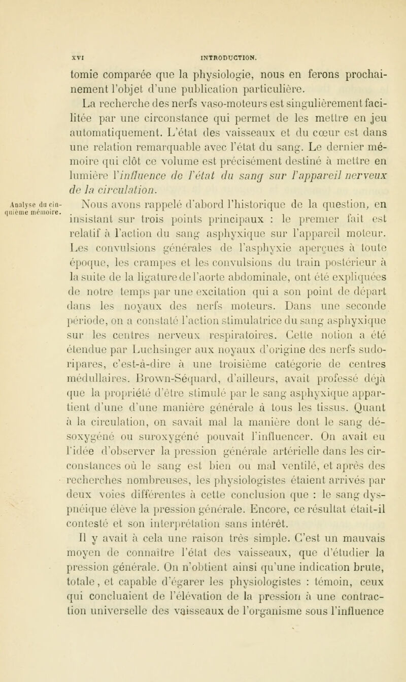 tomio comparée que la physiologie, nous en ferons prochai- nement l'objet d'une publication particulière. La recherche des nerfs vaso-moteurs est singulièrement faci- litée par une circonstance qui permet de les mettre en jeu automatiquement. L'état des vaisseaux et du cœur est dans une relation remarquable avec Tétat du sang. Le dernier mé- moire qui clôt ce volume est précisément destiné à mettre en lumière V influence de F état du sang sur r appareil nerveux de la circulation. Analyse du cin- Nous avous rappelé d'abord l'historique de la question^ en qtiième mémoire. . . . . . . insistant sur trois points principaux : le premier lait est relatif à l'action du sang asphyxique sur l'appareil moteur. Les convulsions générales de l'asphyxie aperçues à toute époque, les crampes et les convulsions du train postérieur à la suite de la ligature de l'aorte abdominale, ont été expliquées de notre temps par une excitation qui a son point de départ dans les noyaux des nerfs moteurs. Dans une seconde période, on a constaté l'action stimulatrice du sang asphyxique sur les centres nerveux respiratoires. Cette notion a été étendue par Luchsinger aux noyaux d'origine des nerfs sudo- ripares, c'est-à-dire à une troisième catégorie de centres médullaires. Brown-Séquard, d'ailleurs, avait professé déjà que la })ropriélé d'être stimulé par le sang asphyxique appar- tient d'une d'une manière générale à tous les tissus. Quant à la circulation, on savait mal la manière dont le sang dô- soxygéné ou suroxygéné pouvait l'influencer. On avait eu l'idée d'observer la pression générale artérielle dans les cir- constances où le sang est bien ou mal ventilé, et après des ■ recherches nombreuses, les physiologistes étaient arrivés par deux voies différentes à cette conclusion que : le sang dys- pnéique élève la pression générale. Encore, ce résultat était-il contesté et son inter])rétation sans intérêt. Il y avait h cela une raison très simple. C'est un mauvais moyen de connaître l'état des vaisseaux, que d'étudier la pression générale. On n'obtient ainsi qu'une indication brute, totale, et capable d'égarer les physiologistes : témoin, ceux qui concluaient de l'élévation de la pression à une contrac- tion universelle des vaisseaux de l'organisme sous l'influence