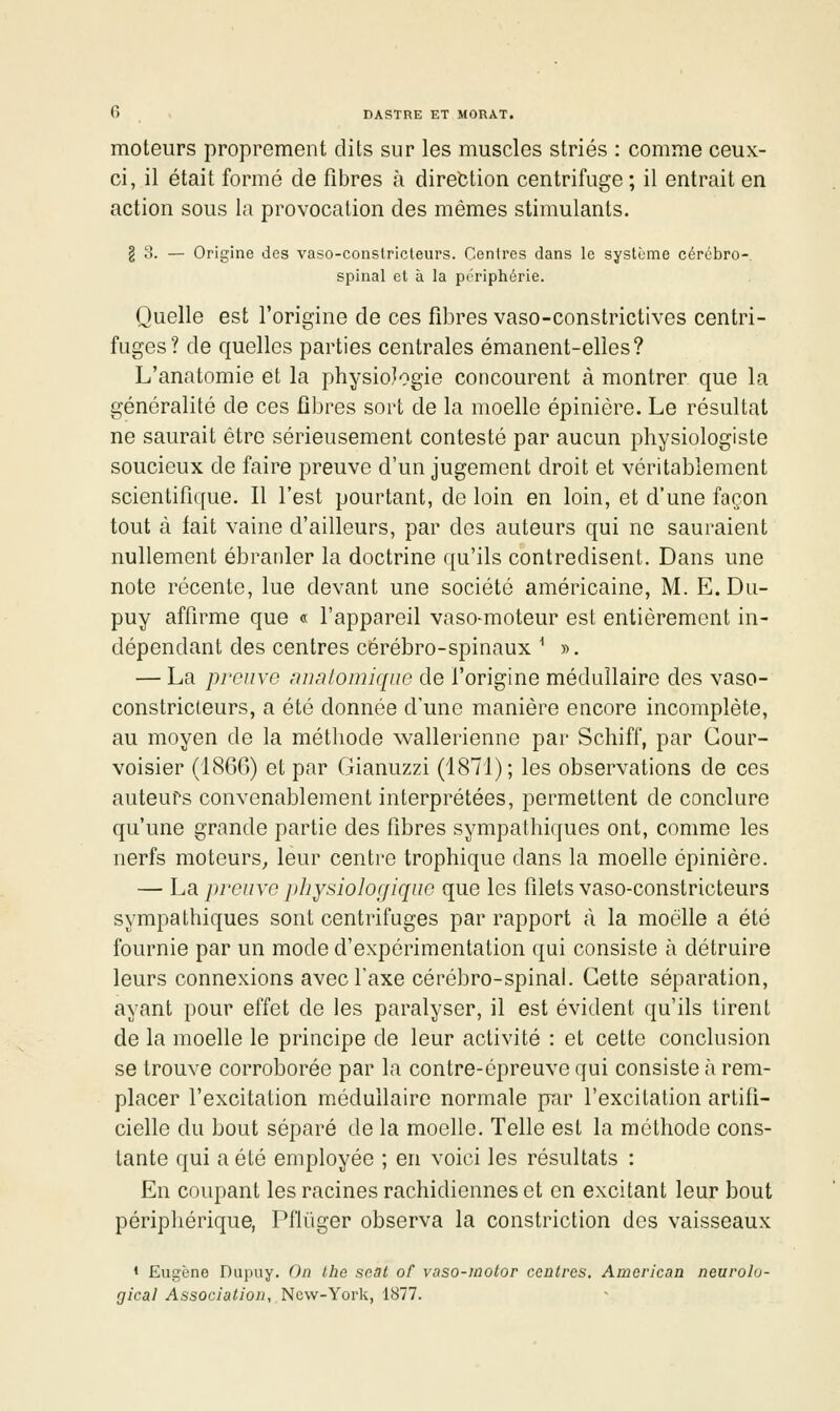 moteurs proprement dits sur les muscles striés : comme ceux- ci, il était formé de fibres à direction centrifuge ; il entrait en action sous la provocation des mêmes stimulants. § o. — Origine des vaso-consiricleurs. Centres dans le système cérébro- spinal et à la périphérie. Quelle est l'origine de ces fibres vaso-constrictives centri- fuges? de quelles parties centrales émanent-elles? L'anatomie et la physiologie concourent à montrer que la généralité de ces fibres sort de la moelle épinière. Le résultat ne saurait être sérieusement contesté par aucun physiologiste soucieux de faire preuve d'un jugement droit et véritablement scientifique. Il l'est pourtant, de loin en loin, et d'une façon tout à fait vaine d'ailleurs, par des auteurs qui ne sauraient nullement ébranler la doctrine qu'ils contredisent. Dans une note récente, lue devant une société américaine, M. E.Du- puy affirme que « l'appareil vaso-moteur est entièrement in- dépendant des centres cérébro-spinaux ^ ». — La preuve nnntomique de l'origine médullaire des vaso- constricteurs, a été donnée d'une manière encore incomplète, au moyen de la méthode wallerienne par Schiff, par Gour- voisier (1866) et par Gianuzzi (1871); les observations de ces auteurs convenablement interprétées, pei^mettent de conclure qu'une grande partie des fibres sympathiques ont, comme les nerfs moteurs^ leur centre trophique dans la moelle épinière. — La preuve ])hysioloffique que les filets vaso-constricteurs sympathiques sont centrifuges par rapport à la moelle a été fournie par un mode d'expérimentation qui consiste à détruire leurs connexions avec l'axe cérébro-spinal. Cette séparation, ayant pour effet de les paralyser, il est évident qu'ils tirent de la moelle le principe de leur activité : et cette conclusion se trouve corroborée par la contre-épreuve qui consiste à rem- placer l'excitation m.édullaire normale par l'excitation artifi- cielle du bout séparé de la moelle. Telle est la méthode cons- tante qui a été employée ; en voici les résultats : En coupant les racines rachidiennes et en excitant leur bout périphérique, Pfliiger observa la constriction des vaisseaux » Eugène Dupiiy. On the seat of vaso-inotor centres. American neurolu- gical Association, New-York, 1877.