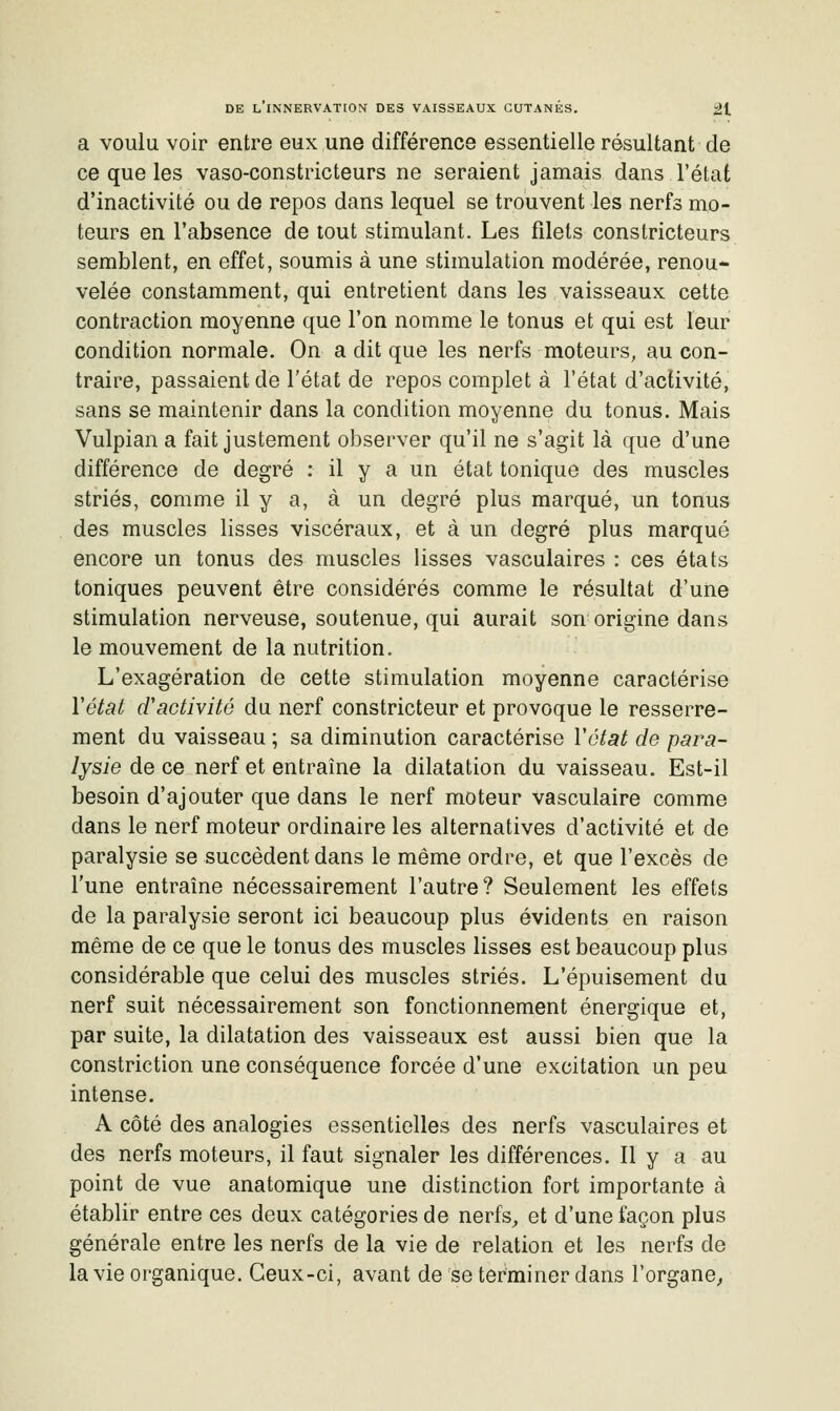 a voulu voir entre eux une différence essentielle résultant de ce que les vaso-constricteurs ne seraient jamais dans l'état d'inactivité ou de repos dans lequel se trouvent les nerfs mo- teurs en l'absence de tout stimulant. Les filets constricteurs semblent, en effet, soumis à une stimulation modérée, renou- velée constamment, qui entretient dans les vaisseaux cette contraction moyenne que l'on nomme le tonus et qui est leur condition normale. On a dit que les nerfs moteurs, au con- traire, passaient de l'état de repos complet à l'état d'aclivité, sans se maintenir dans la condition moyenne du tonus. Mais Vulpian a fait justement observer qu'il ne s'agit là que d'une différence de degré : il y a un état tonique des muscles striés, comme il y a, à un degré plus marqué, un tonus des muscles lisses viscéraux, et à un degré plus marqué encore un tonus des muscles lisses vasculaires : ces états toniques peuvent être considérés comme le résultat d'une stimulation nerveuse, soutenue, qui aurait son origine dans le mouvement de la nutrition. L'exagération de cette stimulation moyenne caractérise Vétat d'activité du nerf constricteur et provoque le resserre- ment du vaisseau ; sa diminution caractérise Vétat de para- lysie de ce nerf et entraîne la dilatation du vaisseau. Est-il besoin d'ajouter que dans le nerf moteur vasculaire comme dans le nerf moteur ordinaire les alternatives d'activité et de paralysie se succèdent dans le même ordre, et que l'excès de l'une entraîne nécessairement l'autre? Seulement les effets de la paralysie seront ici beaucoup plus évidents en raison même de ce que le tonus des muscles lisses est beaucoup plus considérable que celui des muscles striés. L'épuisement du nerf suit nécessairement son fonctionnement énergique et, par suite, la dilatation des vaisseaux est aussi bien que la constriction une conséquence forcée d'une excitation un peu intense. A côté des analogies essentielles des nerfs vasculaires et des nerfs moteurs, il faut signaler les différences. Il y a au point de vue anatomique une distinction fort importante à établir entre ces deux catégories de nerfs^ et d'une façon plus générale entre les nerfs de la vie de relation et les nerfs de la vie organique. Ceux-ci, avant de se terminer dans l'organe^