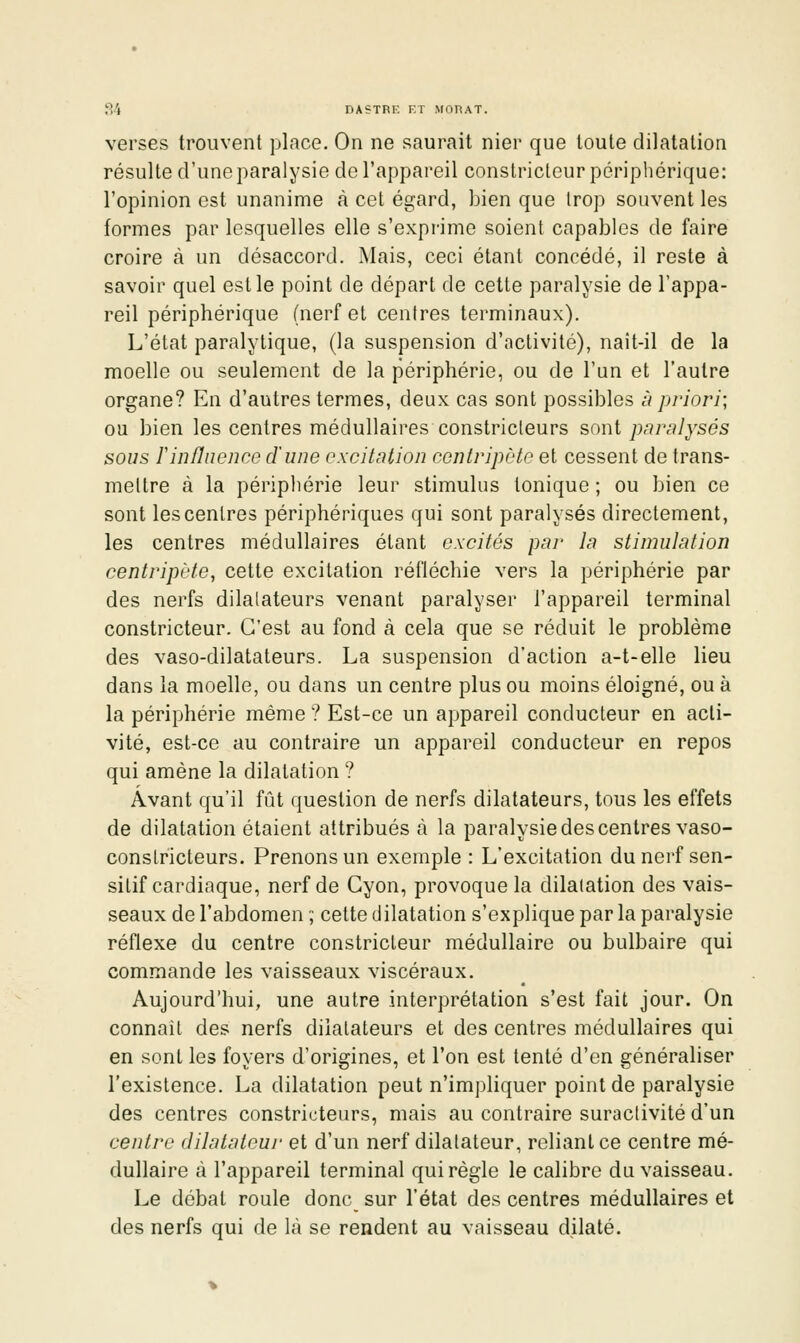 verses trouvent place. On ne saurait nier que toute dilatation résulte d'une paralysie de l'appareil constricteur périphérique: l'opinion est unanime à cet égard, bien que trop souvent les formes par lesquelles elle s'exprime soient capables de faire croire à un désaccord. Mais, ceci étant concédé, il reste à savoir quel est le point de départ de cette paralysie de l'appa- reil périphérique (nerf et centres terminaux). L'état paralytique, (la suspension d'activité), naît-il de la moelle ou seulement de la périphérie, ou de l'un et l'autre organe? En d'autres termes, deux cas sont possibles ù priori; ou bien les centres médullaires constricteurs sont paru!ysés sous rinfluence d'une excitation centripète et cessent de trans- mettre à la péripliérie leur stimulus tonique ; ou bien ce sont les centres périphériques qui sont paralysés directement, les centres médullaires étant excités par la stimulation centripète, cette excitation réfléchie vers la périphérie par des nerfs dilatateurs venant paralyser l'appareil terminal constricteur. C'est au fond à cela que se réduit le problème des vaso-dilatateurs. La suspension d'action a-t-elle lieu dans la moelle, ou dans un centre plus ou moins éloigné, ou à la périphérie même ? Est-ce un appareil conducteur en acti- vité, est-ce au contraire un appareil conducteur en repos qui amène la dilatation ? Avant qu'il fût question de nerfs dilatateurs, tous les effets de dilatation étaient attribués à la paralysie des centres vaso- constricteurs. Prenons un exemple : L'excitation dunerf sen- sitif cardiaque, nerf de Cyon, provoque la dilatation des vais- seaux de l'abdomen ; cette dilatation s'explique par la paralysie réflexe du centre constricteur médullaire ou bulbaire qui commande les vaisseaux viscéraux. Aujourd'hui, une autre interprétation s'est fait jour. On connaît des nerfs dilatateurs et des centres médullaires qui en sont les foyers d'origines, et l'on est tenté d'en généraliser l'existence. La dilatation peut n'impliquer point de paralysie des centres constricteurs, mais au contraire suractivité d'un centre dilatateur et d'un nerf dilatateur, reliant ce centre mé- dullaire à l'appareil terminal qui règle le calibre du vaisseau. Le débat roule donc sur l'état des centres médullaires et des nerfs qui de là se rendent au vaisseau dilaté.