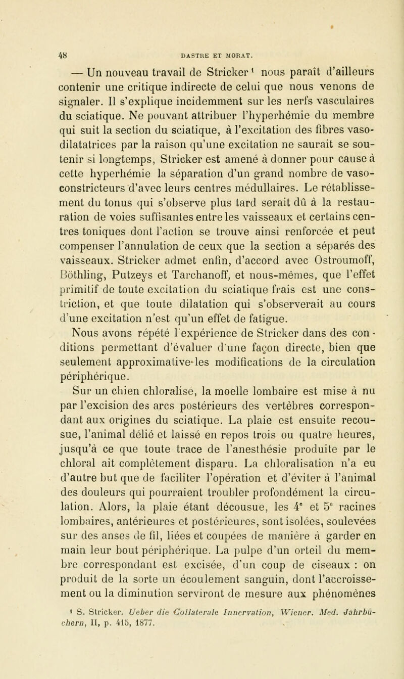 — Un nouveau travail de Stricker * nous paraît d'ailleurs contenir une critique indirecte de celui que nous venons de signaler. 11 s'explique incidemment sur les nerfs vasculaires du sciatique. Ne pouvant attribuer l'hyperhémie du membre qui suit la section du sciatique, à l'excitation des fibres vaso- dilatatrices par la raison qu'une excitation ne saurait se sou- tenir si longtemps, Stricker est amené à donner pour cause à cette hyperhémie la séparation d'un grand nombre de vaso- constricteurs d'avec leurs centres médullaires. Le rétablisse- ment du tonus qui s'observe plus tard serait dû à la restau- ration de voies suffisantes entre les vaisseaux et certains cen- tres toniques dont faction se trouve ainsi renforcée et peut compenser l'annulation de ceux que la section a séparés des vaisseaux. Stricker admet enfin, d'accord avec Ostroumoff, Bôthling, Putzeys et Tarchanoff^ et nous-mêmes, que l'effet primitif de toute excitation du sciatique frais est une cons- triction, et que toute dilatation qui s'observerait au cours d'une excitation n'est qu'un effet de fatigue. Nous avons répété l'expérience de Stricker dans des con ■ ditions permettant d'évaluer d'une façon directe, bien que seulement approximative-les modifications de la circulation périphérique. Sur un chien chloraHsé, la moelle lombaire est mise à nu par l'excision des arcs postérieurs des vertèbres correspon- dant aux origines du sciatique. La plaie est ensuite recou- sue, l'animal délié et laissé en repos trois ou quatre heures, jusqu'à ce que toute trace de l'anesthésie produite par le chloral ait complètement disparu. La chloralisation n'a eu d'autre but que de faciliter l'opération et d'éviter à l'animal des douleurs qui pourraient troubler profondément la circu- lation. Alors, la plaie étant décousue, les 4' et S* racines lombaires, antérieures et postérieures, sont isolées, soulevées sur des anses de fil, liées et coupées de manière à garder en main leur bout périphérique. La pulpe d'un orteil du mem- bre correspondant est excisée, d'un coup de ciseaux : on produit de la sorte un écoulement sanguin, dont l'accroisse- ment ou la diminution serviront de mesure aux phénomènes 1 s. Stricker. Ueber die Collatérale Innervation, Wiener. Med. Jahrbû- chera, II, p. 415, 1877.