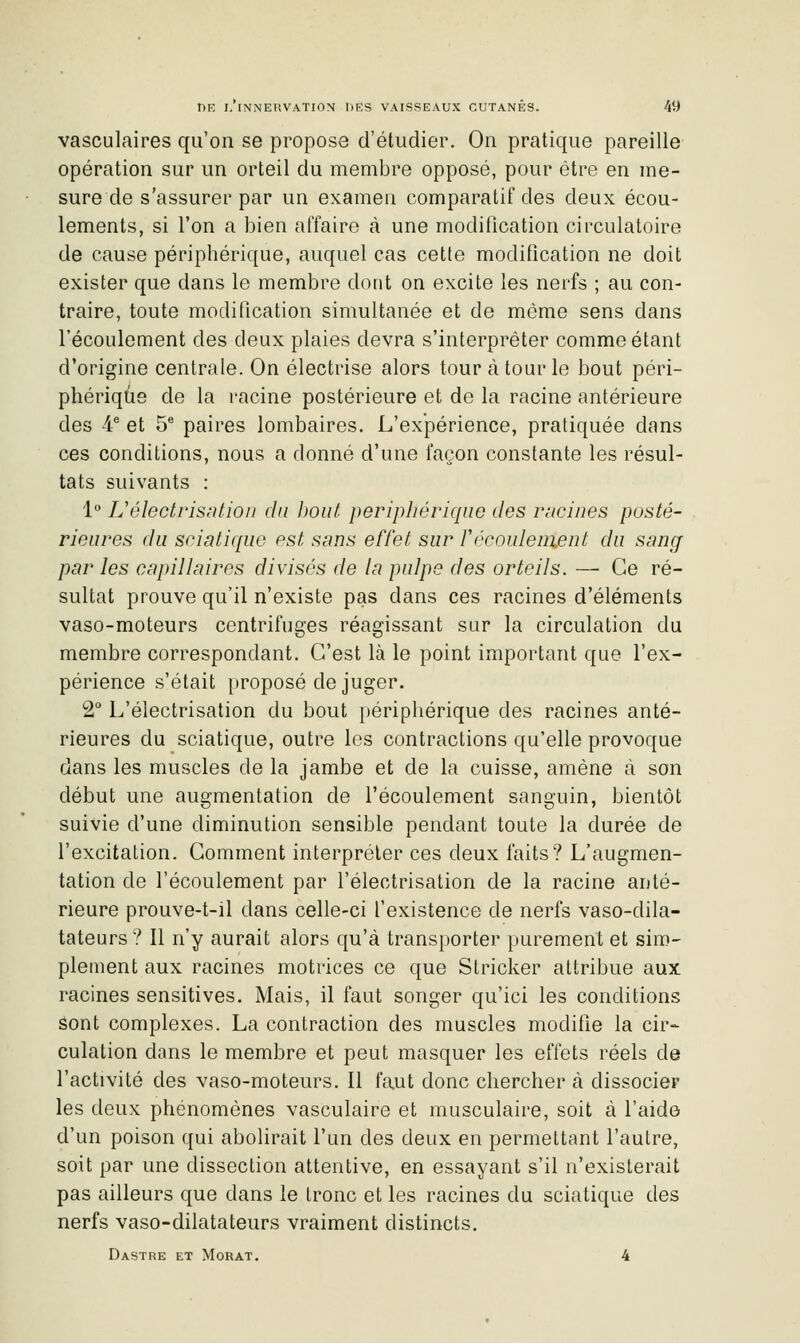 vasculaires qu'on se propose d'étudier. On pratique pareille opération sur un orteil du membre opposé, pour être en me- sure de s'assurer par un examen comparatif des deux écou- lements, si l'on a bien affaire à une modification circulatoire de cause périphérique, auquel cas cette modification ne doit exister que dans le membre dont on excite les nerfs ; au con- traire, toute modification simultanée et de même sens dans l'écoulement des deux plaies devra s'interpréter comme étant d'origine centrale. On électrise alors tour à tour le bout péri- phérique de la racine postérieure et de la racine antérieure des 4* et 5^ paires lombaires. L'expérience, pratiquée dans ces conditions, nous a donné d'une façon constante les résul- tats suivants : 1 L'éleclrisnfion du l)Out périphérique des riicines posté- rieures du sciatique est sans effet sur Vrcoulenient du sang par les capillaires divisés de la pulpe des orteils. — Ce ré- sultat prouve qu'il n'existe pas dans ces racines d'éléments vaso-moteurs centrifuges réagissant sur la circulation du membre correspondant. C'est là le point important que l'ex- périence s'était proposé de juger. 2° L'électrisation du bout périphérique des racines anté- rieures du sciatique, outre les contractions qu'elle provoque dans les muscles de la jambe et de la cuisse, amène à son début une augmentation de l'écoulement sanguin, bientôt suivie d'une diminution sensible pendant toute la durée de l'excitation. Gomment interpréter ces deux faits? L'augmen- tation de l'écoulement par l'électrisation de la racine anté- rieure prouve-t-il dans celle-ci l'existence de nerfs vaso-dila- tateurs? 11 n'y aurait alors qu'à transporter purement et sim- plement aux racines motrices ce que Stricker attribue aux racines sensitives. Mais, il faut songer qu'ici les conditions Sont complexes. La contraction des muscles modifie la cir- culation dans le membre et peut masquer les effets réels de l'activité des vaso-moteurs. Il faut donc chercher à dissocier les deux phénomènes vasculaire et musculaire, soit à l'aide d'un poison qui abolirait l'un des deux en permettant l'autre, soit par une dissection attentive, en essayant s'il n'existerait pas ailleurs que dans le tronc et les racines du sciatique des nerfs vaso-dilatateurs vraiment distincts. Dastre et Morat. 4