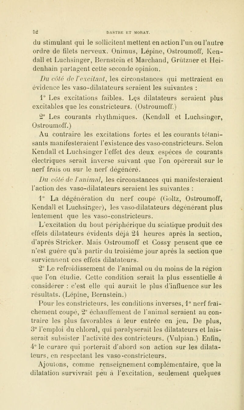 du stimulant qui le sollicitent mettent en action l'un ou l'autre ordre de filets nerveux. Onimus, Lépine, Ostroumoft, Ken- dall et Luclisinger, Bernstein et Marchand, Griilzner et Hei- denhain partagent cette seconde opinion. Du côté (le rexcitant, les circonstances (jui mettraient en évidence les vaso-dilatateurs seraient les suivantes : 1° Les excitations faibles. Lçs dilatateurs seraient plus excitables que les constricteurs. (Ostroumoft.) 2° Les courants rhythmiques. (Kendall et Luchsinger, Ostroumoff.) Au contraire les excitations fortes et les courants tétani- sants manifesteraient l'existence des vaso-constricteurs. Selon Kendall et Luchsinger l'effet des deux espèces de courants électriques serait inverse suivant que l'on opérerait sur le nerf frais ou sur le nerf dégénéré. Du côté de ïanimal, les circonstances qui manifesteraient l'action des vaso-dilatateurs seraient les suivantes : \ La dégénération du nerf coupé (Goltz, Ostroumoff, Kendall et Luchsinger), les vaso-dilatateurs dégénérant plus lentement que les vaso-constricteurs. L'excitation du bout périphérique du sciatique produit des effets dilatateurs évidents déjà 24 heures après la section, d'après Stricker. iMais Ostroumoff et Cossy pensent que ce n'est guère qu'à partir du troisième jour après la section que surviennent ces effets dilatateurs. 2 Le refroidissement de l'animal ou du moins de la région que l'on étudie. Celte condition serait la plus essentielle à considérer : c'est elle qui aurait le plus d'influence sur les résultats. (Lépine, Bernstein.) Pour les constricteurs, les conditions inverses, 1 nerf fraî- chement coupé, 2 échauffement de l'animal seraient au con- traire les plus favorables à leur entrée en jeu. De plus, 3° l'emploi du chloral, qui paralyserait les dilatateurs et lais- serait subsister l'activité des contricteurs. (Vulpian.) Enfin, 4° le curare qui porterait d'abord son action sur les dilata- teurs, en respectant les vaso-constricteurs. Ajoutons, comme renseignement complémentaire, que la dilatation survivrait peu à l'excitation, seulement quelques