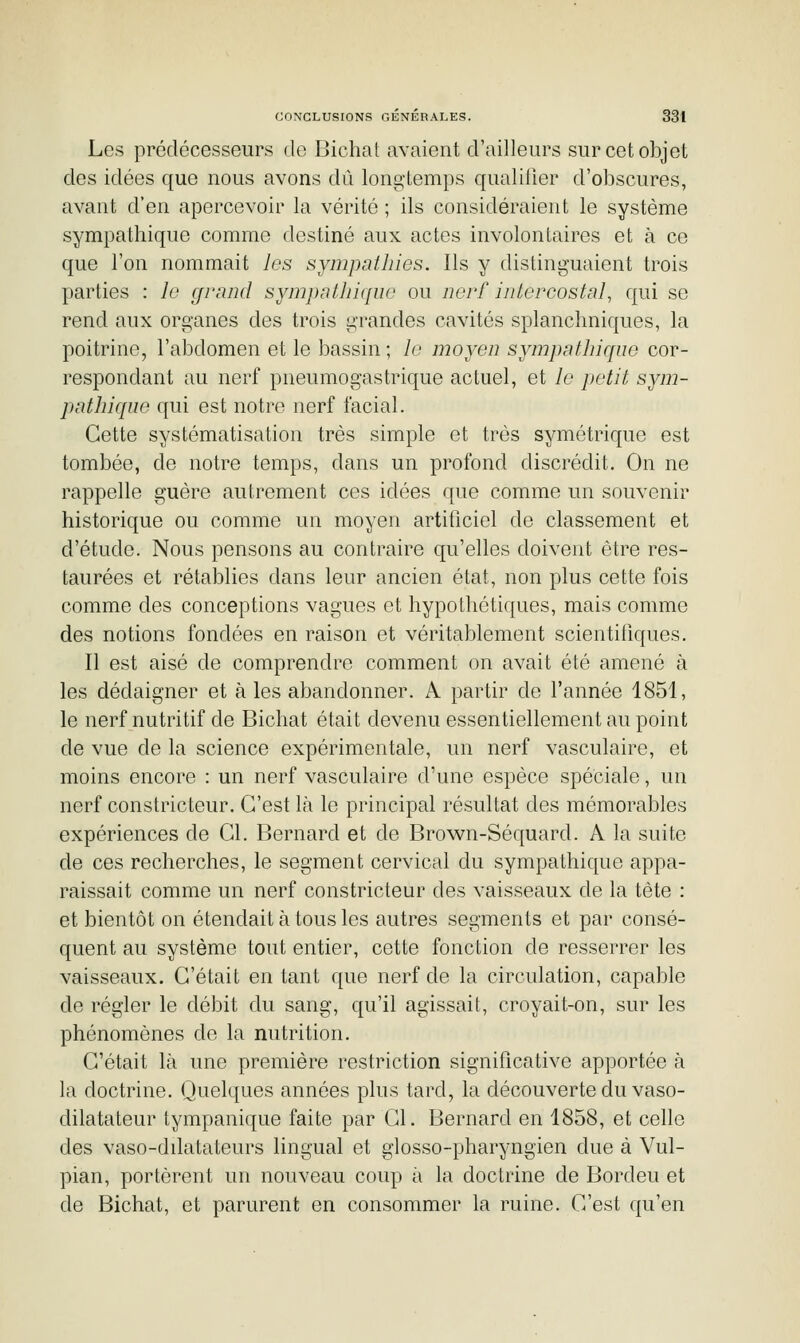 Les prédécesseurs de Bichat avaient d'ailleurs sur cet objet des idées que nous avons dû lono-temps qualifier d'obscures, avant d'en apercevoir la vérité ; ils considéraient le système sympathique comme destiné aux actes involontaires et à ce que l'on nommait les sympathies. Ils y distinguaient trois parties : le grand sympnthiqun ou nerf intercostal, qui se rend aux organes des trois grandes cavités splanchniques, la poitrine, l'abdomen et le bassin ; le moyen sympathique cor- respondant au nerf pneumogastrique actuel, et le petit sym- pathique qui est notre nerf facial. Cette systématisation très simple et très symétrique est tombée, de notre temps, dans un profond discrédit. On ne rappelle guère autrement ces idées que comme un souvenir historique ou comme un moyen artificiel de classement et d'étude. Nous pensons au contraire qu'elles doivent être res- taurées et rétablies dans leur ancien état, non plus cette fois comme des conceptions vagues et hypothétiques, mais comme des notions fondées en raison et véritablement scientifiques. Il est aisé de comprendre comment on avait été amené à les dédaigner et aies abandonner. A partir de l'année 1851, le nerf nutritif de Bichat était devenu essentiellement au point de vue de la science expérimentale, un nerf vasculaire, et moins encore : un nerf vasculaire d'une espèce spéciale, un nerf constricteur. C'est là le principal résultat des mémorables expériences de Cl. Bernard et de Brown-Séquard. A la suite de ces recherches, le segment cervical du sympathique appa- raissait comme un nerf constricteur des vaisseaux de la tête : et bientôt on étendait à tous les autres segments et par consé- quent au système tout entier, cette fonction de resserrer les vaisseaux. C'était en tant que nerf de la circulation, capable de régler le débit du sang, qu'il agissait, croyait-on, sur les phénomènes de la nutrition. C'était là une première restriction significative apportée à la doctrine. Quelques années plus tard, la découverte du vaso- dilatateur tympanique faite par Cl. Bernard en 1858, et celle des vaso-dilatateurs lingual et glosso-pharyngien due à Vul- pian, portèrent un nouveau coup à la doctrine de Bordeu et de Bichat, et parurent en consommer la ruine. C'est qu'en