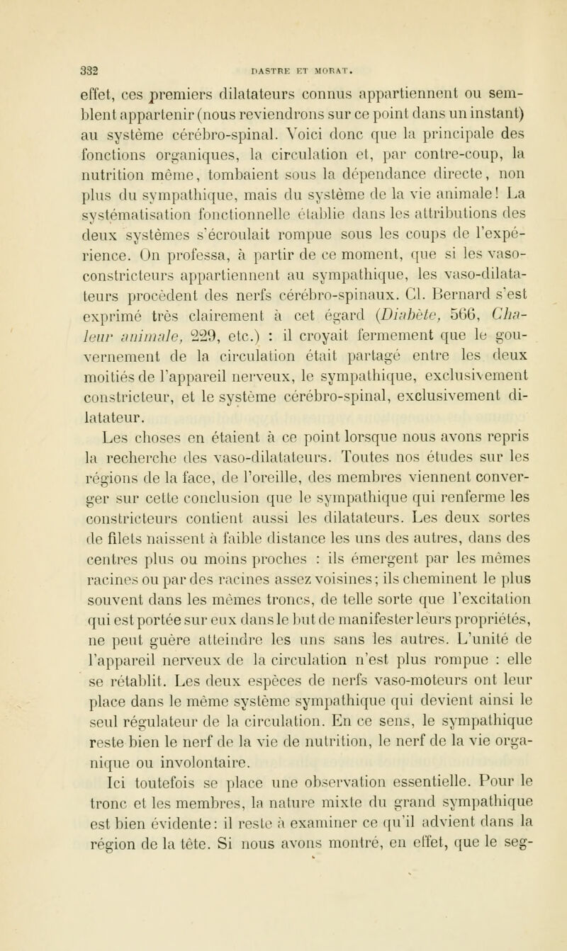 effet, ces premiers dilatateurs connus appartiennent ou sem- blent appartenir (nous reviendrons sur ce point dans un instant) au système cérébro-spinal. Voici donc que la principale des fonctions org'aniques, la circulation el, par contre-coup, la nutrition même, tombaient sous la dépendance directe, non plus du sympathique, mais du système de la vie animale! La systématisation fonctionnelle établie dans les attributions des deux systèmes s'écroulait rompue sous les coups de l'expé- rience. On professa, à partir de ce moment, que si les vaso- constricteurs appartiennent au sympathique, les vaso-dilata- teurs procèdent des nerfs cérébro-spinaux. Cl. Bernard s'est exprimé très clairement à cet égard {Dinhète, 566, Clm- leiir animnle, 229, etc.) : il croyait fermement que le gou- vernement de la circulation était partagé entre les deux moitiés de l'appareil nerveux, le sympathique, exclusivement constricteur, et le système cérébro-spinal, exclusivement di- latateur. Les choses en étaient à ce point lorsque nous avons repris la recherche des vaso-dilatateurs. Toutes nos études sur les régions de la face, de l'oreille, des membres viennent conver- ger sur cette conclusion que le sympathique qui renferme les constricteurs contient aussi les dilatateurs. Les deux sortes de fdets naissent à faible distance les uns des autres, dans des centres plus ou moins proches : ils émergent par les mêmes racines ou par des racines assez voisines ; ils cheminent le plus souvent dans les mêmes troncs, de telle sorte que l'excitation qui est portée sur eux dans le but de manifester leurs propriétés, ne peut guère atteindre les uns sans les autres. L'unité de l'appareil nerveux de la circulation n'est plus rompue : elle se rétablit. Les deux espèces de nerfs vaso-moteurs ont leur place dans le même système sympathique qui devient ainsi le seul régulateur de la circulation. En ce sens, le sympathique reste bien le nerf de la vie de nutrition, le nerf de la vie orga- nique ou involontaire. Ici toutefois se place une observation essentielle. Pour le tronc et les membres, la nature mixte du grand sympathique est bien évidente: il reste à examiner ce qu'il advient dans la région de la tète. Si nous avons montré, en effet, que le seg-