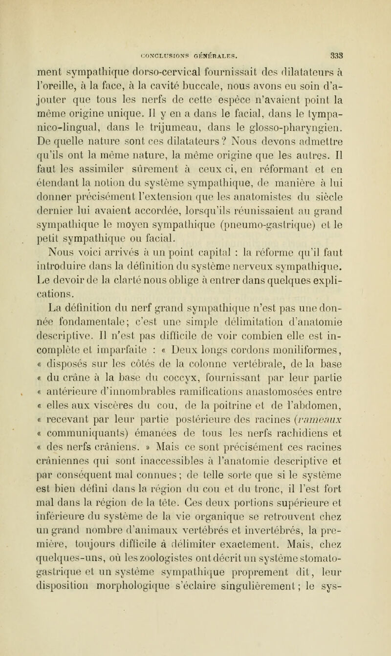 ment sympathique dorso-cervical fournissait des dilatateurs à l'oreille, à la face, à la cavité buccale, nous avons eu soin d'a- jouter que tous les nerfs de cette espèce n'avaient point la même origine unique. Il y en a dans le facial, dans le tympa- nico-lingual, dans le trijumeau, dans le glosso-pharyngien. De quelle nature sont ces dilatateurs ? Nous devons admettre qu'ils ont la même nature, la même origine que les autres. Il faut les assimiler sûrement à ceux ci, en réformant et en étendant la notion du système sympathique, de manière h lui donner précisément l'extension que les anatomistes du siècle dernier lui avaient accordée, lorsqu'ils réunissaient au grand sympathique le moyen sympathique (pneumo-gastrique) et le petit sympathique ou facial. Nous voici arrivés à un point capital : la réforme qu'il faut introduire dans la définition du système nerveux sympathique. Le devoir de la clarté nous oblige à entrer dans quelques expli- cations. La définition du nerf grand sympathique n'est pas une don- née fondamentale; c'est une simple délimitation d'anatomie descriptive. Il n'est pas difficile de voir combien elle est in- complète et imparfaite : « Deux longs cordons moniliformes, « disposés sur les côtés de la colonne vertébrale, de la base « du crâne à la base du coccyx, fournissant i)ar leur partie « antérieure d'innombrables ramifications anastomosées entre « elles aux viscères du cou, de la poitrine et de l'abdomen, « recevant par leur partie postérieure des racines (ramemix « communiquants) émanées de tous les nerfs rachidiens et « des nerfs crâniens. » Mais ce sont précisément ces racines crâniennes qui sont inaccessibles à l'anatomie descriptive et par conséquent mal connues ; de telle sorte que si le système est bien défini dans la région du cou et du tronc, il l'est fort mal dans la région de la tète. Ces deux portions supérieure et inférieure du système de la vie organique se retrouvent chez un grand nombre d'animaux vertébrés et invertébrés, la pre- mière, toujours diflicile à délimiter exactement. Mais, chez quelques-uns, où les zoologistes ont décrit un système stomato- gastrique et un système sympathique proprement dit, leur disposition morphologi([ue s'éclaire singulièrement ; le sys-