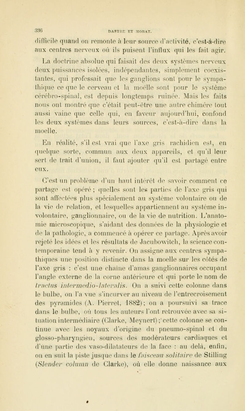 3t-{6 DASTIir KT MOHAT. cliificile quand on renionio ;i louv soiirco d'aclivité, c'est-à-rlin» aux centres nerveux où ils puisent l'influx qui les fail agir. La doctrine absolue qui faisait des deux systèmes nerveux deux puissances isolées, indépendantes, simplement coexis- tantes, qui professait que les ganglions sont pour le sympa- fhi(pie ce que le cerveau et la moelle sont pour le système cérébro-spinal, est depuis longtemps ruinée. Mais les faits nous ont montré que c'était peut-être une autre chimère tout aussi vaine que celle qui, en faveur aujourd'hui, confond les deux systèmes dans leurs sonrces, c'est-à-dire dans la moelle. En réalité, s'il est vrai que Taxe gris racliidien est, en quelque sorte, commun aux deux appareils, et qu'il leur sert de trait d'union, il faut ajouter qu'il est partagé entre eux. C'est un problème d'un haut intérêt de savoir comment ce partage est opéré ; quelles sont les parties de l'axe gris qui sont affectées plus spécialement au système volontaire ou de la vie de relation, et lesquelles appartiennent au système in- volontaire, ganglionnaire, on de la vie de nutrition. L'anato- mie microscopique, s'aidant des données de la physiologie et de la pathologie,, a commencé à opérer ce partage. Après avoir rejeté les idées et les résultats de Jacubowitch, la science con- temporaine tend à y revenir. On assigne aux centres sympa- thiques une position distincte dans la moelle sur les côtés de l'axe gris : c'est une chaîne d'amas ganglionnaires occupant l'angle externe de la corne antérieure et qui porte le nom de frnrfus intei'mcdio-lnlcrnlis. On a suivi cette colonne dans le bulbe, on l'a vue s'incurver au niveau de l'entrecroisement des pyramides (A. Pierrot, 1882); on a poursuivi sa trace dans le bulbe, où tous les auteurs l'ont retrouvée avec sa si- tuation intermédiaire (Glarke, Meynert) ;'cette colonne se con- tinue avec les noyaux d'origine du pneumo-spinal et du glosso-pharyngien, sources des modérateurs cardiaques et d'une partie des vaso-dilatateurs du la face : au delà, entin, on en suit la i)iste jusque dans le l'niscemi solifaire de Stilling {Slender cohiinn de Glarke), où elle donne naissance aux