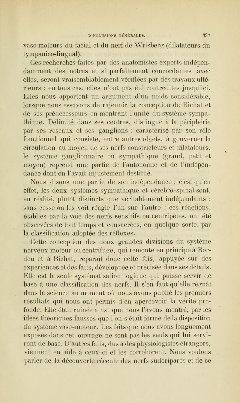 vaso-moleurs du facial et du nerf de Wrisberg (dilatateurs du tympanico-lingual). Ces recherches faites par des anatomistes experts indépen- damment des nôtres et si parfaitement concordantes avec elles, seront vraisemblablement vérifiées par des travaux ulté- rieurs : en tous cas, elles n'ont pas été contredites jusqu'ici. Elles nous apportent un argument d'un poids considérable, lorsque nous essayons de rajeunir la conception de Bichat et de ses prédécesseurs en montrant l'unité du système sympa- thique. Délimité dans ses centres, distingué à la périphérie par ses réseaux et ses ganglions : caractérisé par son rôle fonctionnel qui consiste, entre autres objets, à gouverner la circulation au moyen de ses nerfs constricteurs et dilatateurs, le système ganglionnaire ou sympathique (grand, petit et moyen) reprend une partie de l'autonomie et de l'indépen- dance dont on l'avait injustement destitué. Nous disons une partie de son indépendance : c'est qu'en effet, les deux systèmes sympathique et cérébro-spinal sont, en réalité, plutôt distincts que véritablement indépendants : sans cesse on les voit réagir l'un sur l'autre : ces réactions, établies par la voie des nerfs sensitifs ou centripètes, ont été observées de tout temps et consacrées, en quelque sorte, par la classification adoptée des réflexes. Cette conception des deux grandes divisions du système nerveux moteur ou centrifuge, qui remonte en principe à Bor- deu et à Bichat, reparait donc cette fois, appuyée sur des expériences et des faits, développée et précisée dans ses détails. Elle est la seule systématisation logique qui puisse servir de base à une classification des nerfs. Il s'en faut qu'elle régnât dans la science au moment où nous avons publié les premiers résultats qui nous ont permis d'en apercevoir la vérité pro- fonde. Elle était ruinée ainsi que nous favons montré, par les idées théoriques fausses que l'on s'était formé de la disposition du système vaso-moteur. Les faits que nous avons longuement exposés dans cet ouvrage ne sont pas les seuls qui lui servi- ront de base. D'autres faits, dus à des physiologistes étrangers, viennent en aide à ceux-ci et les corroborent. Nous voulons parler de la découverte récente des nerfs sudoriparos et de ce