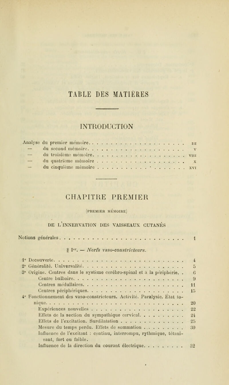 TABLE DES MATIÈRES INTRODUCTION Analyse du premier mémoire m — (lu second mémoire v — du troisième mémoire vni — du quatrième mémoire x — du cinquième mémoire • xvi CHAPITRE PREMIER (premier mémoire) DE l'innervation DES VAISSEAUX CUTANÉS Notions générales 1 g P''. — Nerfs vaso-constricteurs. i Découverte 4 2° Généralité. Universalité 5 3° Origine. Centres dans le système cérébro-spinal et a la périphérie. . G Centre bulbaire 9 Centres médullaires 11 Centres périphériques 15 A Fonctionnement des vaso-constricteurs. Activité. Paralysie. État Io- nique 20 Expériences nouvelles 22 Effets de la section du sympathique cervical 24 Effets de l'excitation. Surdilatation 25 Mesure du temps perdu. Effets de sommation 30 Influence de l'excitant : continu, interrompu, rythmique, tétani- sant, fort ou faible. Influence de la direction du courant électrique 32