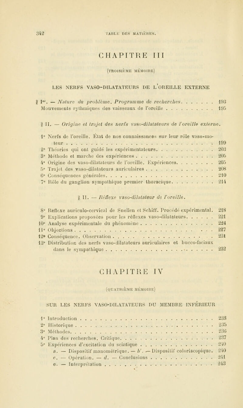 CHAPITRE III (troisième mémoire) LES NERFS VASO-DILATATEURS DE l'oREILLE EXTERNE g I. — Nature du problème. Programme de recherches 193 Mouvements rylhmiques des vaisseaux de l'oreille 195 ^ IL — Origine et trajet des nerfs vasu-dilatateurs de l'oreille externe. 1° Nerfs de l'oreille. Etat de nos connaissances sur leur rôle vaso-mo- teur 199 2 Théories qui onl guidé les expérimenlaleurs 203 3° Méthode et marche des expériences 205 4° Origine des vaso-dilatateurs de l'oreille. Expériences 205 5° Trajet des vaso-dilatateurs auriculaires ... 208 G° Conséquences générales 210 7 Rôle du ganglion sympathique premier thoracitiue 214 j; II. — PiéÛexe vasû-dihdateur do l'oreille. 8» Réflexe auriculo-cervical de Snellen et Schiff. Procédé expérimental. 218 9° Explications proposées pour les réflexes vaso-dilatateurs 221 10° Analyse expérimentale du phénomène 224 11» Objections 227 12o Conséquence. Observation . 231 13° Distribution des nerfs vaso-dilatateurs auriculaires et bucco-faclaux dans le sympathique 232 CHAPITRE IV (quatrième mémoire) SUR LES NERFS VASO-DILATATEURS DU MEMBRE INFERIEUR 1° iDtroduction 233 2° Historique 235 3» Méthodes 236 4° Plan des recherches. Critique 237 5° Expériences d'excitation du sciatique 2'i0 a. — Dispositif manoméirique. — i'.-—Dispositif coioriscopique. 240 e. — Opération. — d. — Conclusions 241 e. — Interprétation 243