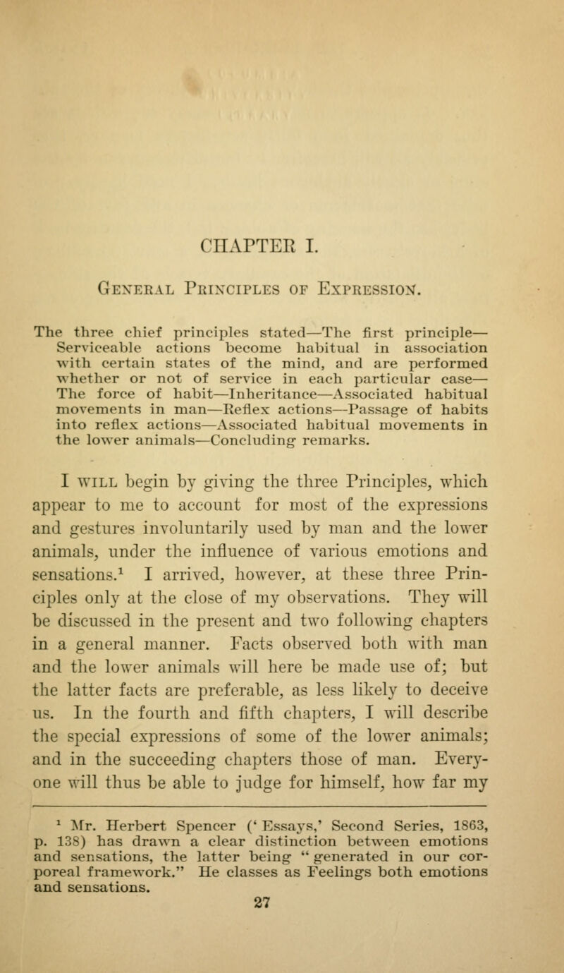 CHAPTER I. General Principles of Expression. The three cliief principles stated—The first principle— Serviceable actions become habitual in association with certain states of the mind, and are performed whether or not of service in each particular case— The force of habit—Inheritance—Associated habitual movements in man—Reflex actions—Passag-e of habits into reflex actions—Associated habitual movements in the lower animals—Concluding- remarks. I WILL begin by giving the three Principles, which appear to me to account for most of the expressions and gestures involuntarily used by man and the lower animals, under the influence of various emotions and sensations.^ I arrived, however, at these three Prin- ciples only at the close of my observations. They will be discussed in the present and two following chapters in a general manner. Facts observed both with man and the lower animals will here be made use of; but the latter facts are preferable, as less likely to deceive us. In the fourth and fifth chapters, I will describe the special expressions of some of the lower animals; and in the succeeding chapters those of man. Every- one will thus be able to judge for himself, how far my * Mr. Herbert Spencer (' Essays,' Second Series, 1863, p. 138) has drawn a clear distinction between emotions and sensations, the latter being  g-enerated in our cor- poreal framework. He classes as Feelings both emotions and sensations.