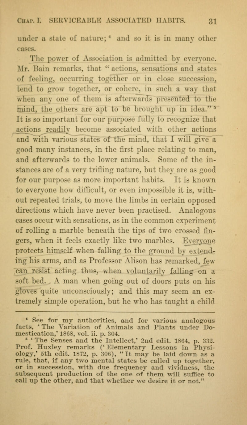 under a state of nature; * and so it is in many other cases. The power of Association is admitted by everyone. Mr. Bain remarks, that  actions, sensations and states of feeling, occurring together or in close succession, tend to grow together, or cohere, in such a way that when any one of them is afteru-ards presented to the mind, the others are apt to be brought up in idea. ^ It is so important for our purpose fully to recognize that actions jeadily become associated with other actions and with various states of the mind, that I will give^a good many instances, in the first place relating to man, and afterwards to the lower animals. Some of the in- stances are of a very trifling nature, but they are as good for our purpose as more important habits. It is known to everyone how difficult, or even impossible it is, with- out repeated trials, to move the limbs in certain opposed directions which have never been practised. Analogous cases occur with sensations, as in the common experiment of rolling a marble beneath the tips of two crossed fin- gers, when it feels exactly like two marbles. Everj'pne protects himself when falling to the ground by extend- ing his arms, and as Professor Alison has remarked, few can resist acting thus, when voluntarily falling on a soft bed. A man when going out of doors puts on his gloves quite unconsciously; and tliis may seem an ex- tremely simple operation, but he who has taught a child * See for my authorities, and for various analogous facts, ' The Variation of Animals and Plants under Do- mestication,' 1868, vol. ii. p. 304. ' ' The Senses and the Intellect,' 2nd edit. 1864, p. 332. Prof. Huxley remarks (' Elementary Lessons in Phvsi- ology,' 5th edit. 1872, p. 306), It may be laid down as a rule, that, if any two mental states be called up tog-ether, or in succession, with due frequency and vividness, the subsequent production of the one of them will suthce to call up the other, and that whether we desire it or not.