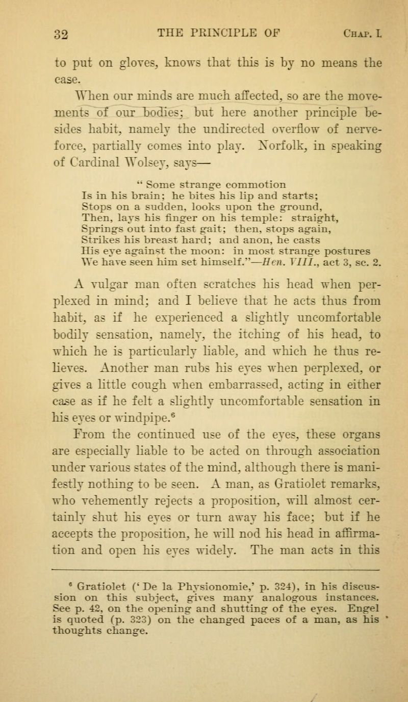 to put on gloves, knows that tliis is by no means the case. When our minds are much affected, so are the move- ments of our bodies; but here another principle be- sides habit, namely the undirected overflow of nerve- force, partially comes into play. Xorfolk, in speaking of Cardinal Wolsey, says—  Some strange commotion Is in his brain; he bites his lip and starts; Stops on a sudden, looks upon the ground. Then, lays his finger on his temple: straight, Springs out into fast gait; then, stops again, Strikes his breast hard; and anon, he casts His eye against the moon: in most strange postures We have seen him set himself.—Hen. Till., act 3, sc. 2. A vulgar man often scratches his head when per- plexed in mind: and I believe that he acts thus from habit, as if he experienced a slightly uncomfortable bodily sensation, namely, the itching of his head, to which he is particularly hable, and which he thus re- lieves. Another man rubs his eyes when perplexed, or gives a little cough when embarrassed, acting in either ease as if he felt a slightly uncomfortable sensation in his eyes or windpipe.^ From the continued use of the eyes, these organs are especially Hable to be acted on through association under various states of the mind, although there is mani- festly nothing to be seen. A man, as Gratiolet remarks, who vehemently rejects a proposition, will almost cer- tainly shut his eyes or turn away his face; but if he accepts the proposition, he will nod his head in affirma- tion and open his eyes widely. The man acts in this ® Gratiolet ('De la Physionomie,' p. 324), in his discus- sion on this subject, gives many analogous instances. See p. 42, on the opening and shutting of the eyes. Engel is quoted fp. 323) on the changed paces of a man, as his thoughts change.