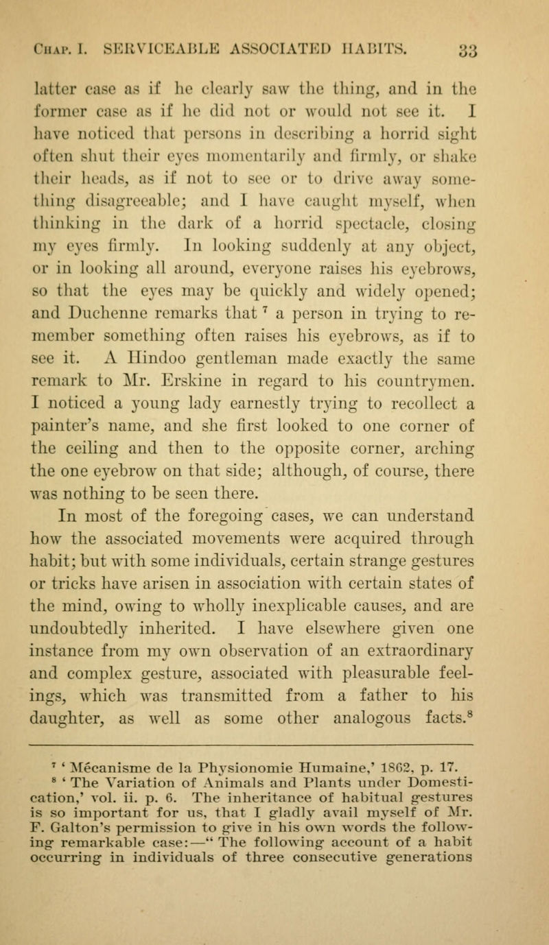 latter case as if he clearly saw the thing, and in the former case as if he did not or would not see it. I have noticed that persons in describing a horrid sight often shut their eyes momentarily and firmly, or shake their heads, as if not to see or to drive away some- thing disagreeable; and I have caught myself, when thinking in the dark of a horrid spectacle, closing my eyes firmly. In looking suddenly at any object, or in looking all around, everyone raises his eyebrows, so that the eyes may be quickly and widely opened; and Duchenne remarks that ^ a person in trying to re- member something often raises his eyebrows, as if to see it. A Hindoo gentleman made exactly the same remark to Mr. Erskine in regard to his countrymen. I noticed a young lady earnestly trying to recollect a painter's name, and she first looked to one corner of the ceiling and then to the opposite corner, arching the one eyebrow on that side; although, of course, there was nothing to be seen there. In most of the foregoing cases, we can understand how the associated movements were acquired through habit; but with some individuals, certain strange gestures or tricks have arisen in association with certain states of the mind, owing to wholly inexplicable causes, and are undoubtedly inherited. I have elsewhere given one instance from my own observation of an extraordinary and complex gesture, associated with pleasurable feel- ings, which was transmitted from a father to his daughter, as well as some other analogous facts.® ^ ' ^[ecanisme de la Physionomie Hnmaine,' 1SG2. p. 17. * ' The Variation of Animals and Plants under Domesti- cation,' vol. ii. p. 6. The inheritance of habitual g-estures is so important for us, that I gladly avail mj'self of Mr. F. Galton's permission to give in his own words the follow- ing- remarkable case:— The following- account of a habit occurring in individuals of three consecutive generations